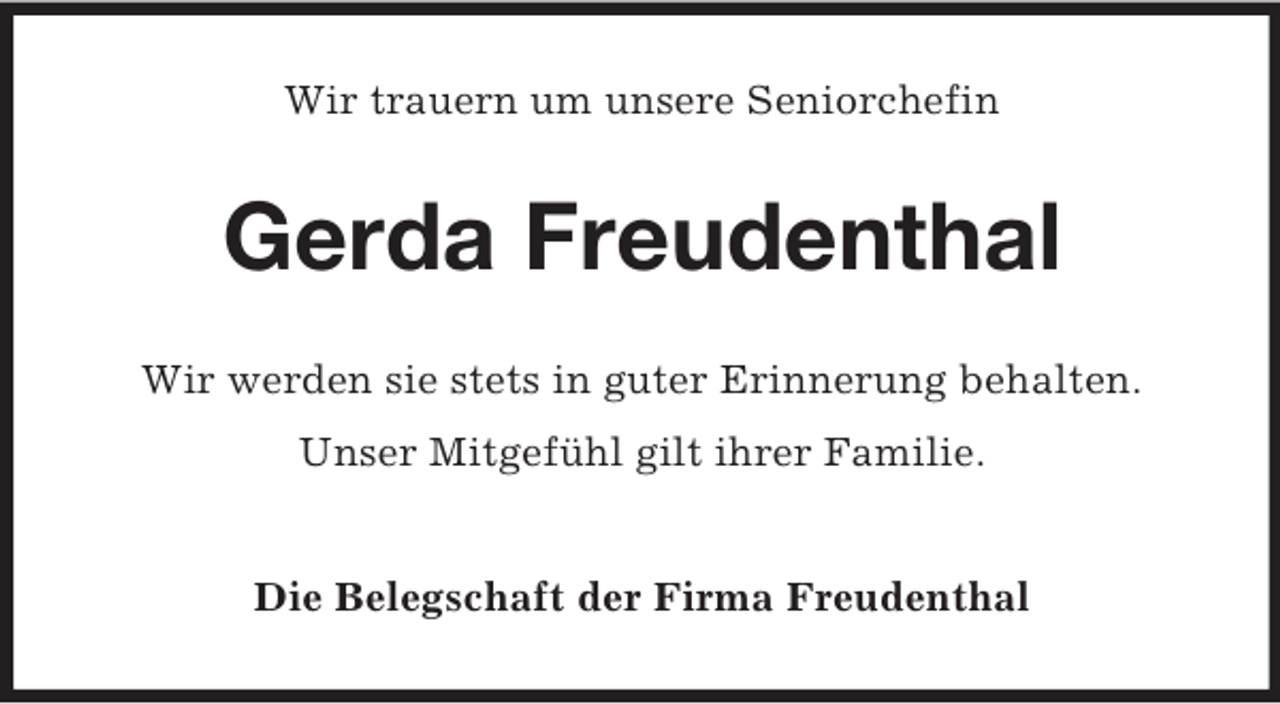 <p>Wir trauern um unsere Seniorchefin<br />Gerda Freudenthal<br />Wir werden sie stets in guter Erinnerung behalten.<br />Unser Mitgefühl gilt ihrer Familie.<br />Die Belegschaft der Firma Freudenthal</p>