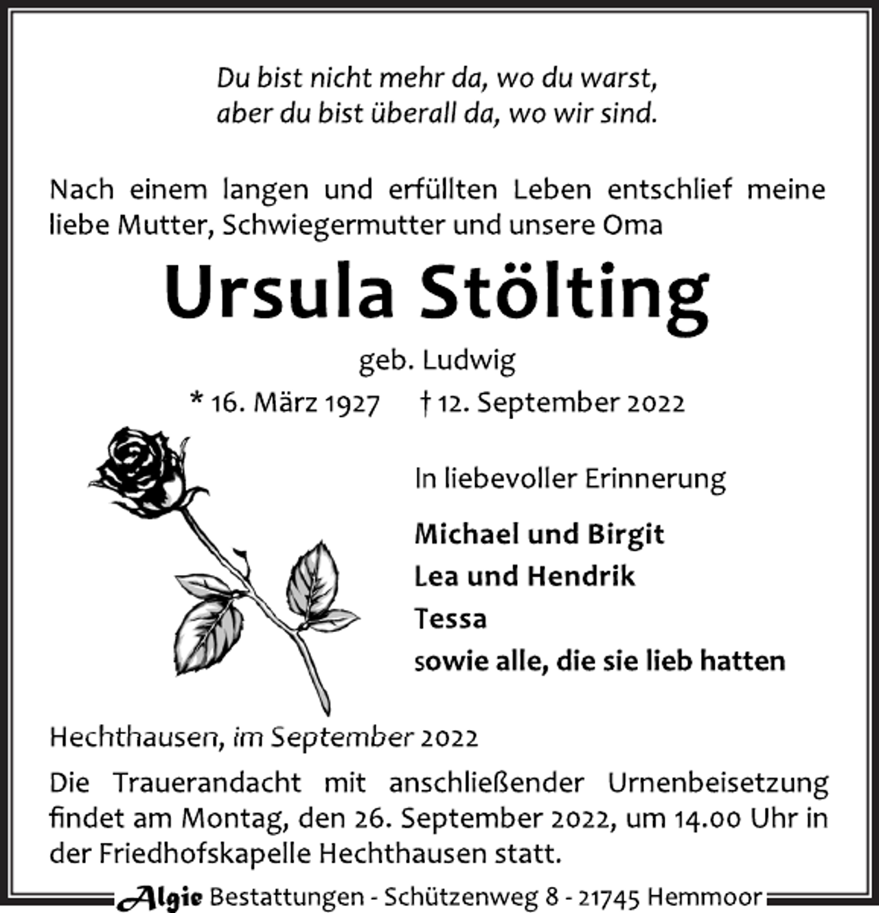<p>Du bist nicht mehr da, wo du warst,<br />aber du bist überall da, wo wir sind.<br />Nach einem langen und erfüllten Leben entschlief meine<br />liebe Mutter, Schwiegermutter und unsere Oma<br />Ursula Stölting<br />geb. Ludwig<br />* 16. März 1927 † 12. September 2022<br />In liebevoller Erinnerung<br />Michael und Birgit<br />Lea und Hendrik<br />Tessa<br />sowie alle, die sie lieb hatten<br />Hechthausen, im September 2022<br />Die Trauerandacht mit anschließender Urnenbeisetzung<br />findet am Montag, den 26. September 2022, um 14.00 Uhr in<br />der Friedhofskapelle Hechthausen statt.</p>