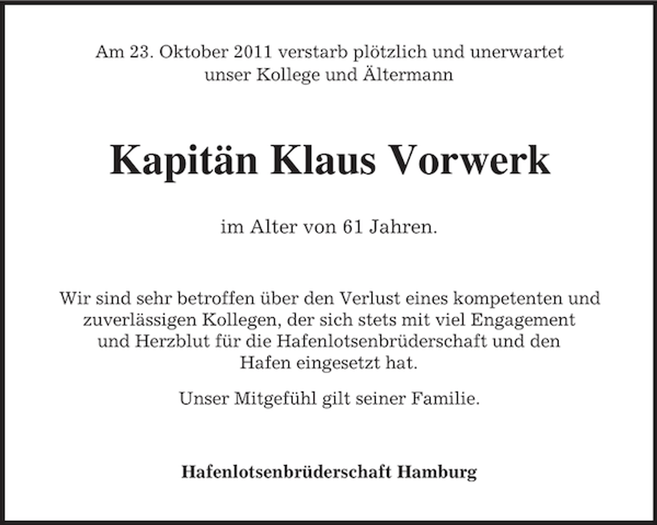 <p>Am 23. Oktober 2011 verstarb plötzlich und unerwartet<br />unser Kollege und Ältermann</p><p>Kapitän Klaus Vorwerk<br />im Alter von 61 Jahren.</p><p>Wir sind sehr betroffen über den Verlust eines kompetenten und<br />zuverlässigen Kollegen, der sich stets mit viel Engagement<br />und Herzblut für die Hafenlotsenbrüderschaft und den<br />Hafen eingesetzt hat.<br />Unser Mitgefühl gilt seiner Familie.</p><p>Hafenlotsenbrüderschaft Hamburg</p>
