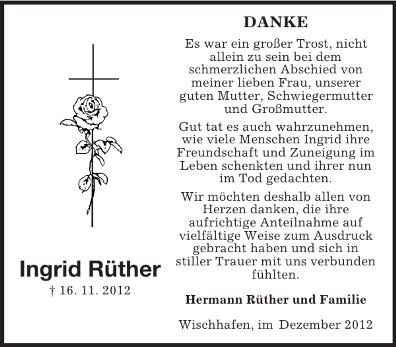 <p>DANKE</p><p>Ingrid Rüther</p><p>Es war ein großer Trost, nicht<br />allein zu sein bei dem<br />schmerzlichen Abschied von<br />meiner lieben Frau, unserer<br />guten Mutter, Schwiegermutter<br />und Großmutter.<br />Gut tat es auch wahrzunehmen,<br />wie viele Menschen Ingrid ihre<br />Freundschaft und Zuneigung im<br />Leben schenkten und ihrer nun<br />im Tod gedachten.<br />Wir möchten deshalb allen von<br />Herzen danken, die ihre<br />aufrichtige Anteilnahme auf<br />vielfältige Weise zum Ausdruck<br />gebracht haben und sich in<br />stiller Trauer mit uns verbunden<br />fühlten.</p><p>† 16. 11. 2012</p><p>Hermann Rüther und Familie<br />Wischhafen, im Dezember 2012</p>