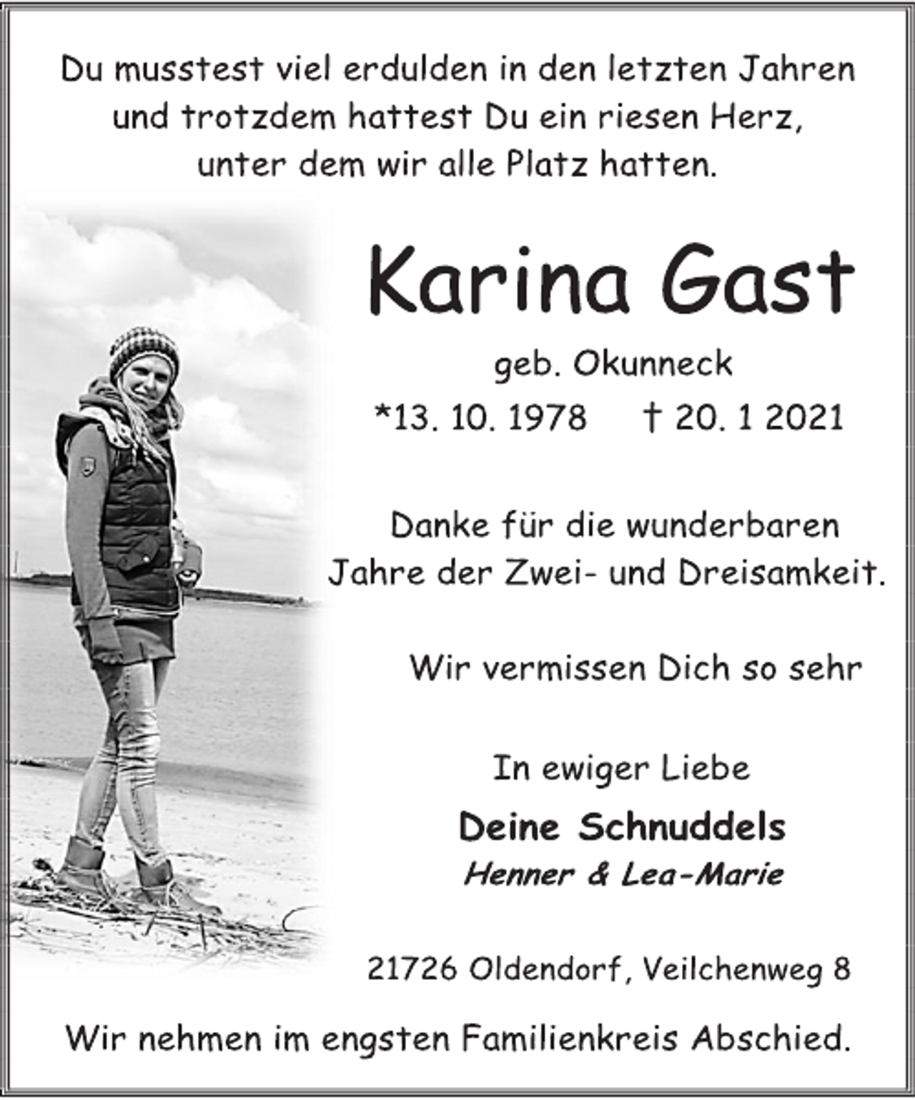 <p>Du musstest viel erdulden in den letzten Jahren<br />und trotzdem hattest Du ein riesen Herz,<br />unter dem wir alle Platz hatten.<br />Karina Gast<br />geb. Okunneck<br />*13. 10. 1978 † 20. 1 2021<br />Danke für die wunderbaren<br />Jahre der Zwei- und Dreisamkeit.<br />Wir vermissen Dich so sehr<br />In ewiger Liebe<br />Deine Schnuddels<br />Henner &amp; Lea-Marie<br />21726 Oldendorf, Veilchenweg 8<br />Wir nehmen im engsten Familienkreis Abschied.</p>
