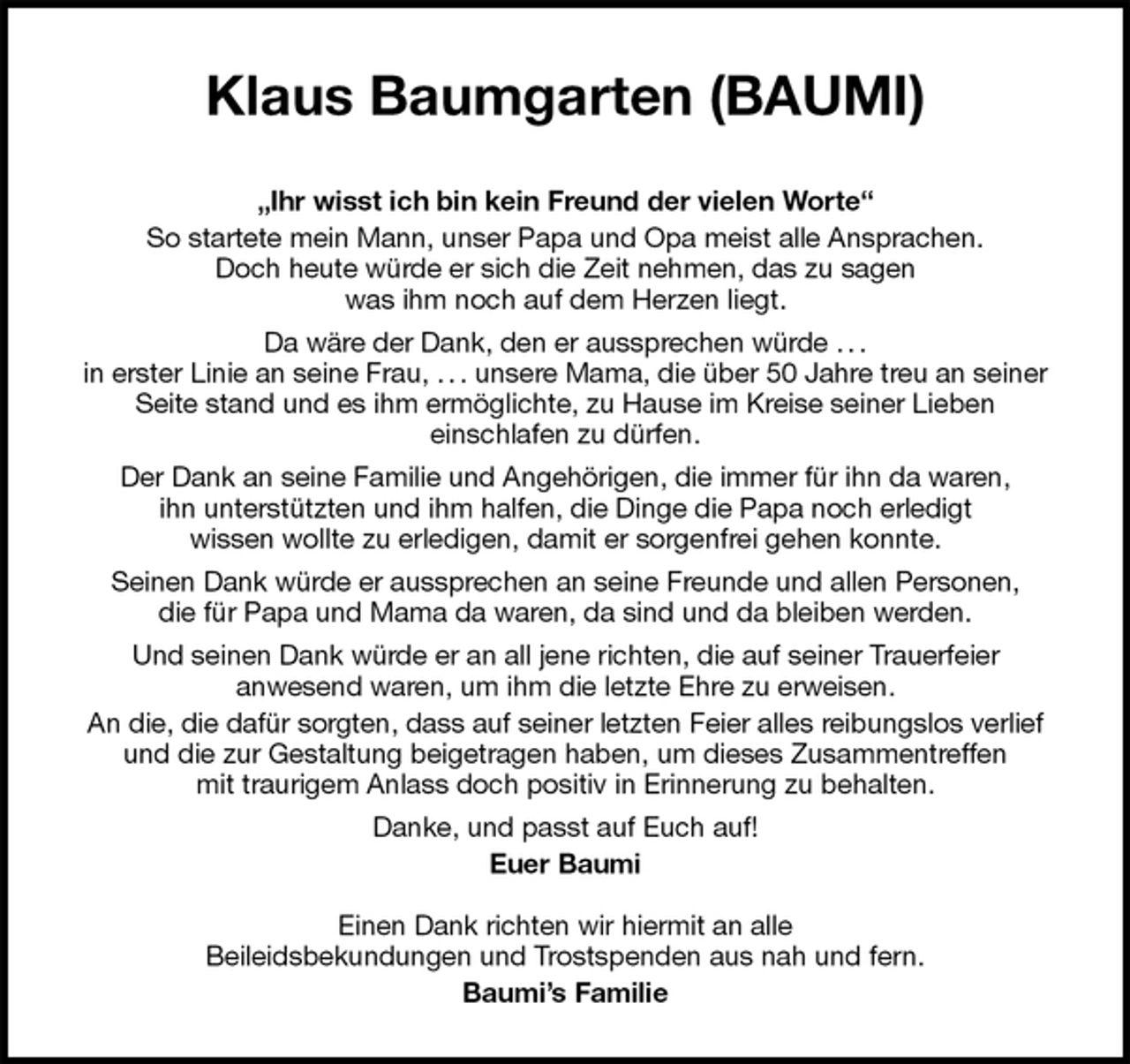 <p>Klaus Baumgarten (BAUMI)<br />„Ihr wisst ich bin kein Freund der vielen Worte“<br />So startete mein Mann, unser Papa und Opa meist alle Ansprachen.<br />Doch heute würde er sich die Zeit nehmen, das zu sagen<br />was ihm noch auf dem Herzen liegt.<br />Da wäre der Dank, den er aussprechen würde . . .<br />in erster Linie an seine Frau, . . . unsere Mama, die über 50 Jahre treu an seiner<br />Seite stand und es ihm ermöglichte, zu Hause im Kreise seiner Lieben<br />einschlafen zu dürfen.<br />Der Dank an seine Familie und Angehörigen, die immer für ihn da waren,<br />ihn unterstützten und ihm halfen, die Dinge die Papa noch erledigt<br />wissen wollte zu erledigen, damit er sorgenfrei gehen konnte.<br />Seinen Dank würde er aussprechen an seine Freunde und allen Personen,<br />die für Papa und Mama da waren, da sind und da bleiben werden.<br />Und seinen Dank würde er an all jene richten, die auf seiner Trauerfeier<br />anwesend waren, um ihm die letzte Ehre zu erweisen.<br />An die, die dafür sorgten, dass auf seiner letzten Feier alles reibungslos verlief<br />und die zur Gestaltung beigetragen haben, um dieses Zusammentreffen<br />mit traurigem Anlass doch positiv in Erinnerung zu behalten.<br />Danke, und passt auf Euch auf!<br />Euer Baumi</p>
<p>Einen Dank richten wir hiermit an alle<br />Beileidsbekundungen und Trostspenden aus nah und fern.<br />Baumi’s Familie</p>