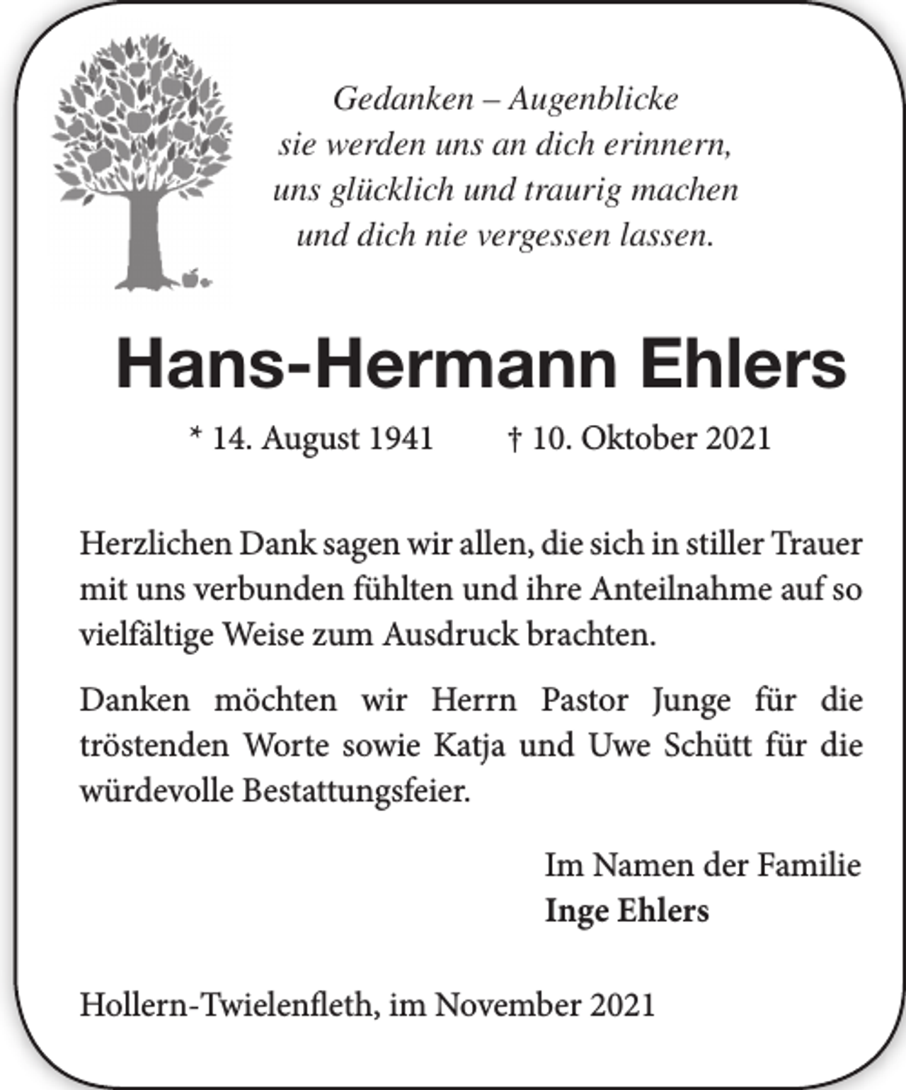 <p>Gedanken - Augenblicke<br />sie werden uns an dich erinnern,<br />uns glücklich und traurig machen<br />und dich nie vergessen lassen.<br />Hans-Hermann Ehlers<br />* 14. August 1941 † 10. Oktober 2021<br />Herzlichen Dank sagen wir allen, die sich in stiller Trauer mit uns verbunden fühlten und ihre Anteilnahme<br />auf so vielfältige Weise zum Ausdruck brachten.</p>
<p>Danken möchten wir Herrn Pastor Junge für die<br />tröstenden Worte sowie Katja und Uwe Schütt für die würdevolle Bestattungsfeier.<br />Im Namen der Familie<br />Inge Ehlers<br />Hollern-Twielenfleth, im November 2021</p>