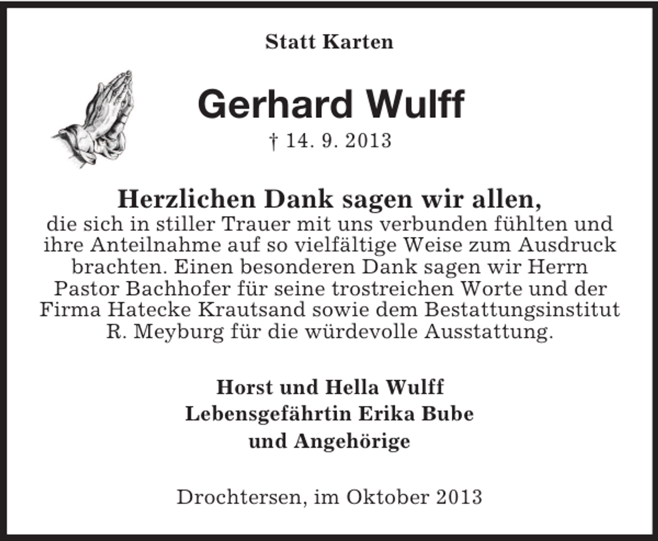 <p>Statt Karten<br />Gerhard Wulff<br />† 14. 9. 2013<br />Herzlichen Dank sagen wir allen,<br />die sich in stiller Trauer mit uns verbunden fühlten und ihre Anteilnahme auf so vielfältige Weise zum Ausdruck brachten. Einen besonderen Dank sagen wir Herrn<br />Pastor Bachhofer für seine trostreichen Worte und der Firma Hatecke Krautsand sowie dem Bestattungsinstitut R. Meyburg für die würdevolle Ausstattung.<br />Horst und Hella Wulff<br />Lebensgefährtin Erika Bube<br />und Angehörige<br />Drochtersen, im Oktober 2013</p>