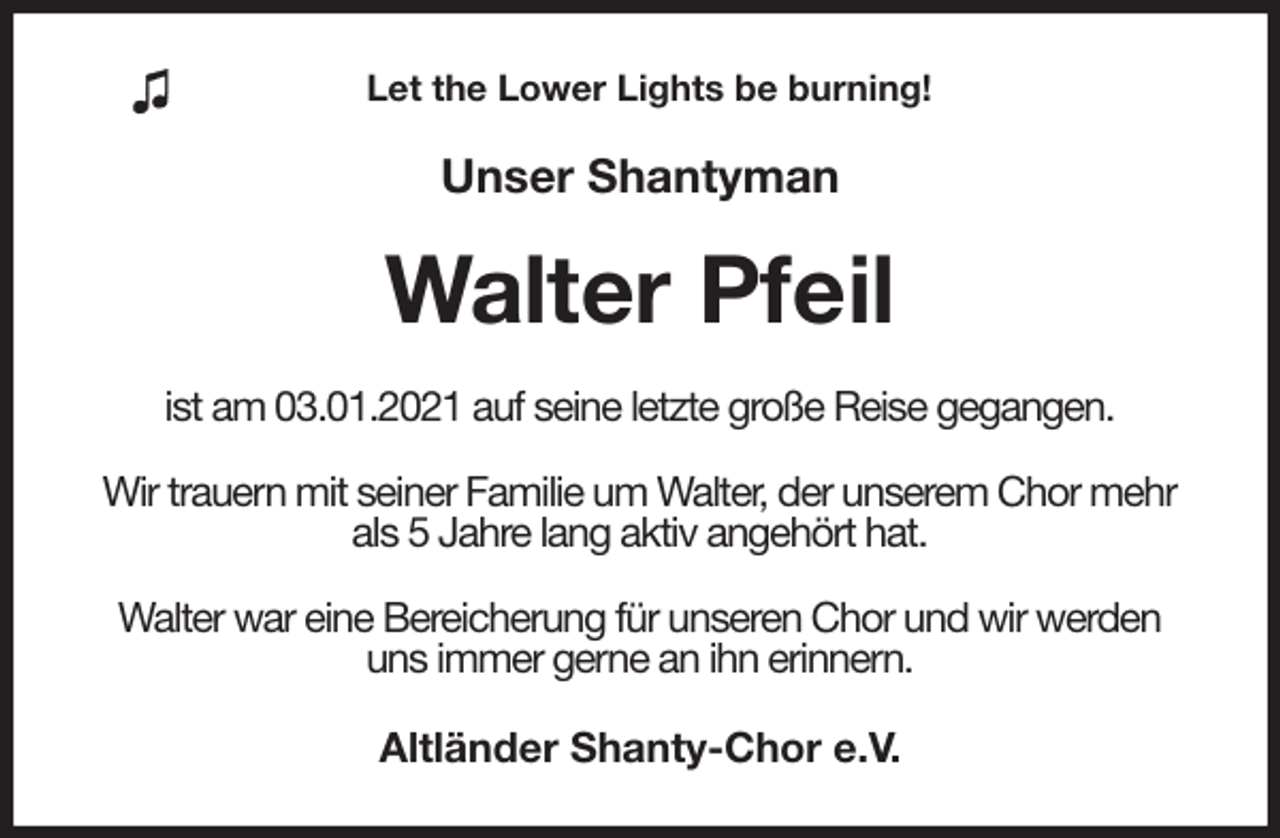 <p>Let the Lower Lights be burning!<br />Unser Shantyman<br />Walter Pfeil<br />ist am 03.01.2021 auf seine letzte große Reise gegangen.</p>
<p>Wir trauern mit seiner Familie um Walter, der unserem Chor mehr als 5 Jahre lang aktiv angehört hat.</p>
<p>Walter war eine Bereicherung für unseren Chor und wir werden uns immer gerne an ihn erinnern.<br />Altländer Shanty-Chor e.V.</p>