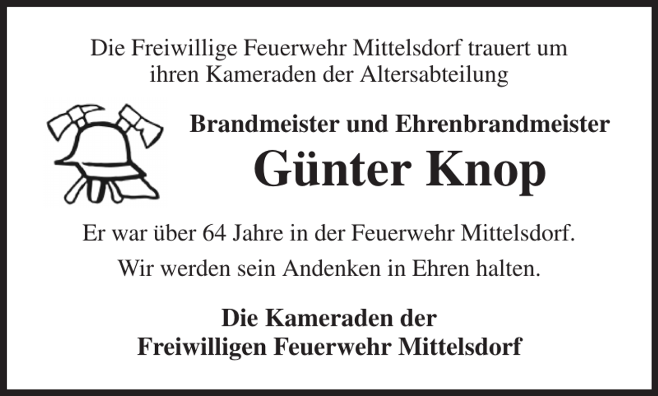 <p>Die Freiwillige Feuerwehr Mittelsdorf trauert um<br />ihren Kameraden der Altersabteilung<br />Brandmeister und Ehrenbrandmeister<br />Günter Knop<br />Er war über 64 Jahre in der Feuerwehr Mittelsdorf.<br />Wir werden sein Andenken in Ehren halten.<br />Die Kameraden der<br />Freiwilligen Feuerwehr Mittelsdorf</p>