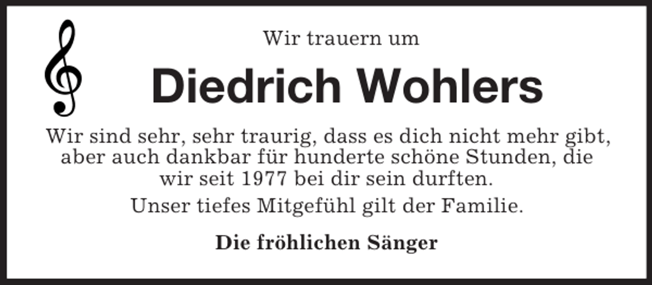 <p>Wir trauern um<br />Diedrich Wohlers<br />Wir sind sehr, sehr traurig, dass es dich nicht mehr gibt, aber auch dankbar für hunderte schöne Stunden, die wir seit 1977 bei dir sein durften.<br />Unser tiefes Mitgefühl gilt der Familie.<br />Die fröhlichen Sänger</p>