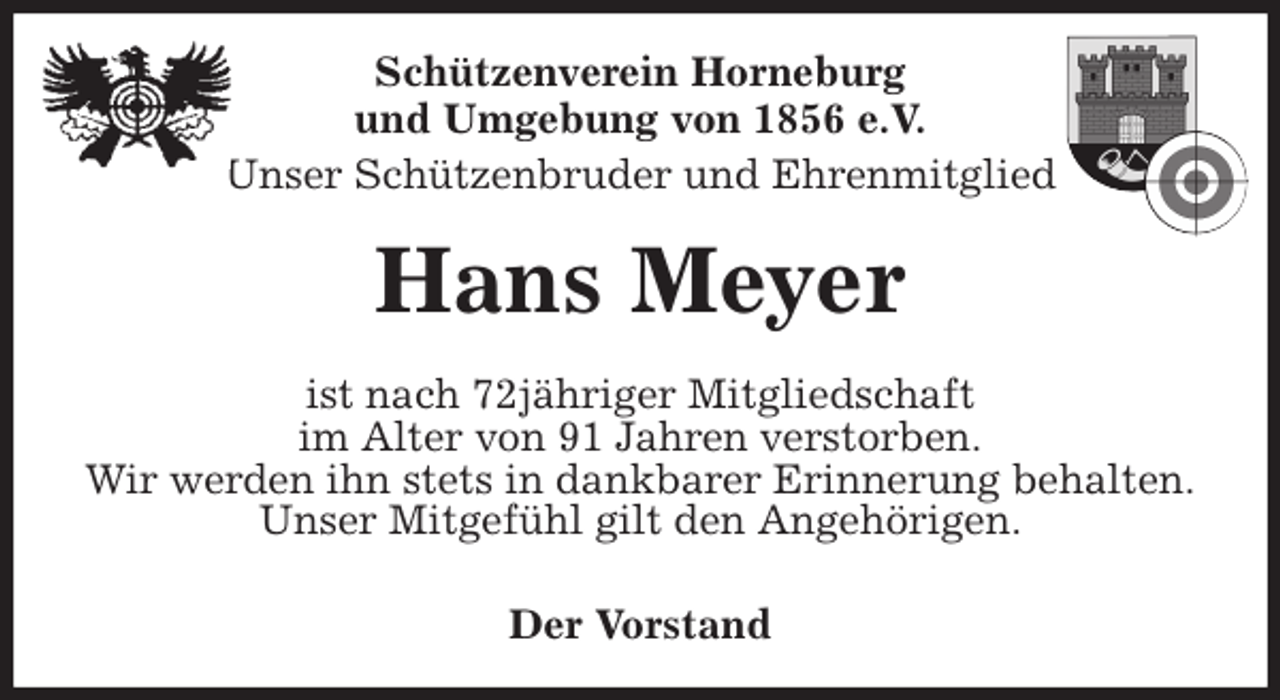 <p>Schützenverein Horneburg<br />und Umgebung von 1856 e.V.<br />Unser Schützenbruder und Ehrenmitglied<br />Hans Meyer<br />Der Vorstand<br />ist nach 72jähriger Mitgliedschaft<br />im Alter von 91 Jahren verstorben.<br />Wir werden ihn stets in dankbarer Erinnerung behalten.<br />Unser Mitgefühl gilt den Angehörigen.</p>