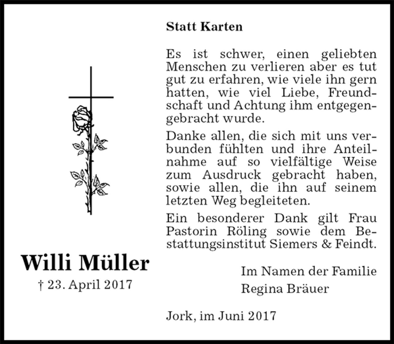 <p>Statt Karten<br />Es ist schwer, einen geliebten Menschen zu verlieren aber es tut gut zu erfahren, wie viele ihn gern hatten, wie viel Liebe, Freundschaft und Achtung ihm entgegengebracht wurde.<br />Danke allen, die sich mit uns verbunden fühlten und ihre Anteilnahme auf so vielfältige Weise zum Ausdruck gebracht haben,<br />sowie allen, die ihn auf seinem<br />letzten Weg begleiteten.<br />Ein besonderer Dank gilt Frau Pastorin Röling sowie dem Be-<br />stattungsinstitut Siemers &amp; Feindt.<br />Im Namen der Familie<br />Regina Bräuer<br />Jork, im Juni 2017</p>
<p>Willi Müller<br />† 23. April 2017</p>
