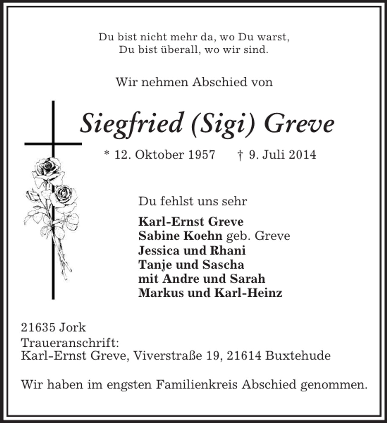 <p>Du bist nicht mehr da, wo Du warst,<br />Du bist überall, wo wir sind.<br />Wir nehmen Abschied von<br />Siegfried (Sigi) Greve<br />* 12. Oktober 1957 † 9. Juli 2014<br />Du fehlst uns sehr<br />Karl-Ernst Greve<br />Sabine Koehn geb. Greve<br />Jessica und Rhani<br />Tanje und Sascha<br />mit Andre und Sarah<br />Markus und Karl-Heinz<br />21635 Jork<br />Traueranschrift:<br />Karl-Ernst Greve, Viverstraße 19, 21614 Buxtehude</p><p>Wir haben im engsten Familienkreis Abschied genommen.</p>