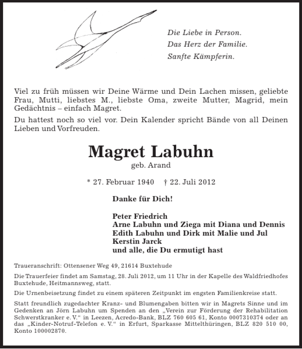 <p>Die Liebe in Person. Das Herz der Familie. Sanfte Kämpferin.</p><p>Viel zu früh müssen wir Deine Wärme und Dein Lachen missen, geliebte Frau, Mutti, liebstes M., liebste Oma, zweite Mutter, Magrid, mein Gedächtnis, einfach Magret.</p><p>Du hattest noch so viel vor. Dein Kalender spricht Bände von all Deinen Lieben und Vorfreuden.</p><p>Magret Labuhn<br />geb. Arand</p><p>* 27. Februar 1940 + 22. Juli 2012</p><p>Danke für Dich!</p><p>Peter Friedrich<br />Arne Labuhn und Ziega mit Diana und Dennis<br />Edith Labuhn und Dirk mit Malie und Jul<br />Kerstin Jarck<br />und alle, die Du ermutigt hast</p><p>Traueranschrift: Ottensener Weg 49, 21614 Buxtehude</p><p>Die Trauerfeier findet am Samstag, 28. Juli 2012, um 11 Uhr in der Kapelle des Waldfriedhofes Buxtehude, Heitmannsweg, statt.<br />Die Urnenbeisetzung findet zu einem späteren Zeitpunkt im engsten Familienkreise statt.</p><p>Statt freundlich zugedachter Kranz- und Blumengaben bitten wir in Magrets Sinne und im Gedenken an Jörn Labuhn um Spenden an den "Verein zur Förderung der Rehabilitation Schwerstkranker e. V." in Leezen, Acredo-Bank, BLZ 760 605 61, Konto 0007310374 oder an das "Kinder-Notruf-Telefon e. V." in Erfurt, Sparkasse Mittelthürigen, BLZ 820 510 00, Konto100002870.</p>