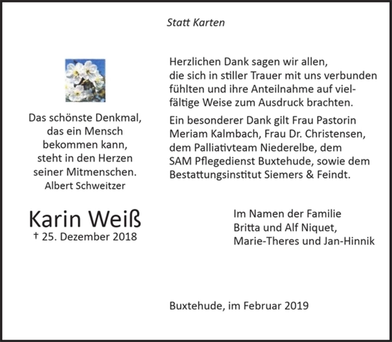 <p>Statt Karten</p><p>Das schönste Denkmal,<br />das ein Mensch bekommen kann,<br />steht in den Herzen seiner Mitmenschen.<br />Albert Schweitzer</p><p>Karin Weiß<br />+ 25. Dezember 2018</p><p>Herzlichen Dank sagen wir allen,<br />die sich in stiller Trauer mit uns verbunden fühlten<br />und ihre Anteilnahme auf vielfältige Weise zum Ausdruck brachten.</p><p>Ein besonderer Dank gilt Frau Pastorin Meriam Kalmbach, Frau Dr. Christensen, dem Palliativteam Niederelbe, dem SAM Pflegedienst Buxtehude, sowie dem Bestattungsinstitut Siemers &amp; Feindt.</p><p>Im Namen der Familie</p><p>Britta und Alf Niquet,<br />Marie-Theres und Jan-Hinnik</p><p>Buxtehude, im Februar 2019</p>