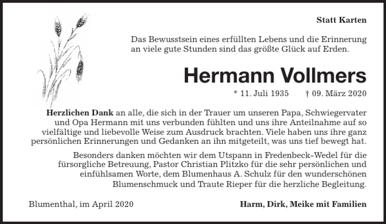 <p>Statt Karten<br />Das Bewusstsein eines erfüllten Lebens und die Erinnerung<br />an viele gute Stunden sind das größte Glück auf Erden.<br />Hermann Vollmers<br />* 11. Juli 1935 † 09. März 2020<br />Herzlichen Dank an alle, die sich in der Trauer um unseren Papa, Schwiegervater<br />und Opa Hermann mit uns verbunden fühlten und uns ihre Anteilnahme auf so<br />vielfältige und liebevolle Weise zum Ausdruck brachten. Viele haben uns ihre ganz<br />persönlichen Erinnerungen und Gedanken an ihn mitgeteilt, was uns tief bewegt hat.<br />Besonders danken möchten wir dem Utspann in Fredenbeck-Wedel für die<br />fürsorgliche Betreuung, Pastor Christian Plitzko für die sehr persönlichen und<br />einfühlsamen Worte, dem Blumenhaus A. Schulz für den wunderschönen<br />Blumenschmuck und Traute Rieper für die herzliche Begleitung.<br />Blumenthal, im April 2020 Harm, Dirk, Meike mit Familien</p>