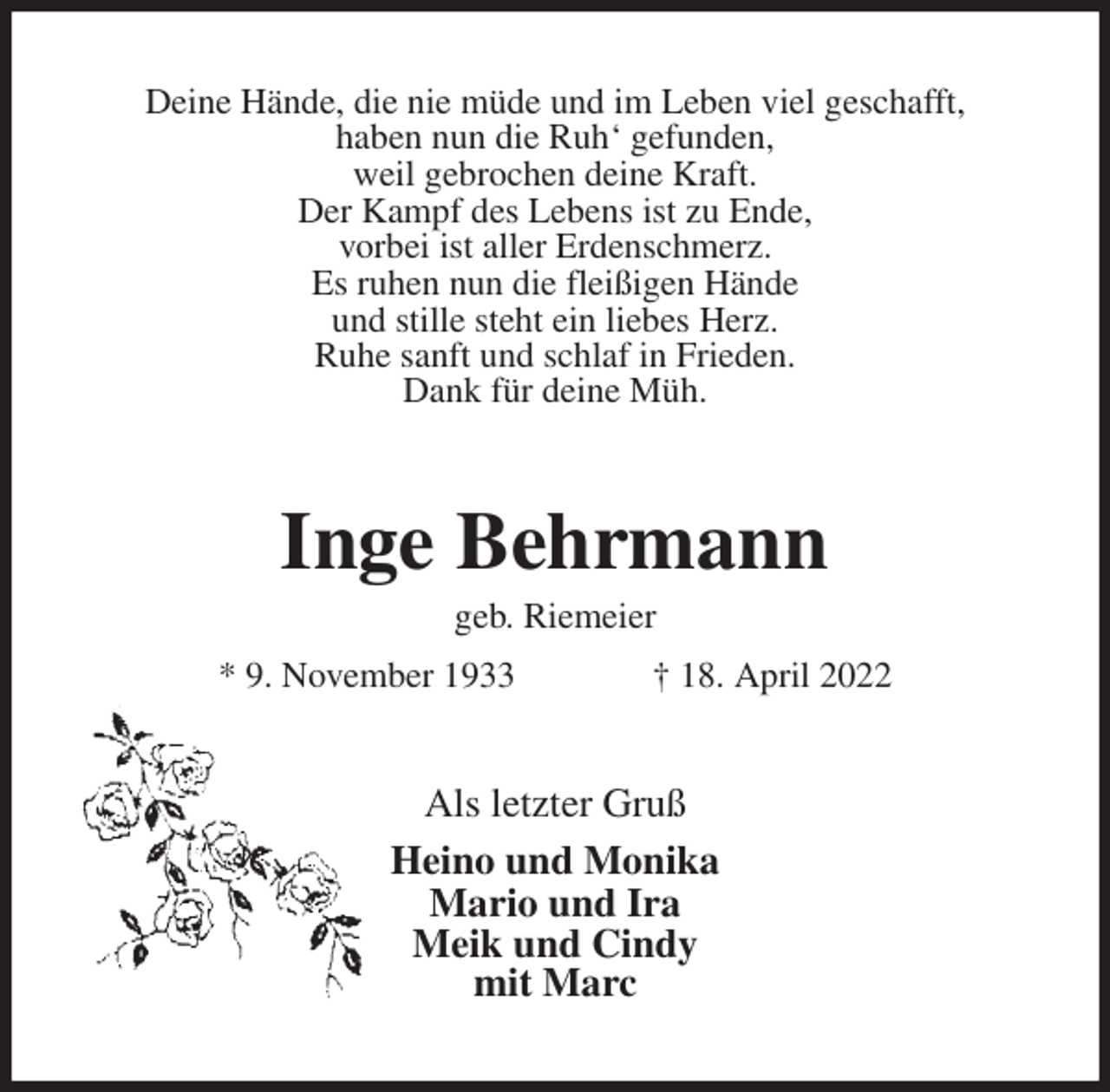 <p>Deine Hände, die nie müde und im Leben viel geschafft,<br />haben nun die Ruh' gefunden,<br />weil gebrochen deine Kraft.<br />Der Kampf des Lebens ist zu Ende,<br />vorbei ist aller Erdenschmerz.<br />Es ruhen nun die fleißigen Hände<br />und stille steht ein liebes Herz.<br />Ruhe sanft und schlaf in Frieden.<br />Dank für deine Müh.<br />Inge Behrmann<br />geb. Riemeier<br />* 9. November 1933 † 18. April 2022<br />Als letzter Gruß<br />Heino und Monika<br />Mario und Ira<br />Meik und Cindy<br />mit Marc</p>
