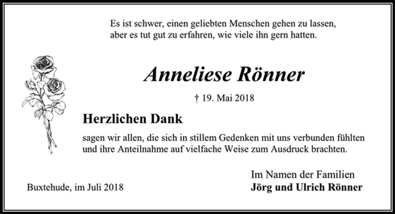 <p>Es ist schwer, einen geliebten Menschen gehen zu lassen,<br />aber es tut gut zu erfahren, wie viele ihn gern hatten.<br />Anneliese Rönner<br />† 19. Mai 2018<br />Im Namen der Familien<br />Jörg und Ulrich Rönner<br />Herzlichen Dank<br />sagen wir allen, die sich in stillem Gedenken mit uns verbunden fühlten<br />und ihre Anteilnahme auf vielfache Weise zum Ausdruck brachten.<br />Es ist schwer, einen geliebten Menschen gehen zu lassen,<br />aber es tut gut zu erfahren, wie viele ihn gern hatten.<br />Buxtehude, im Juli 2018</p>