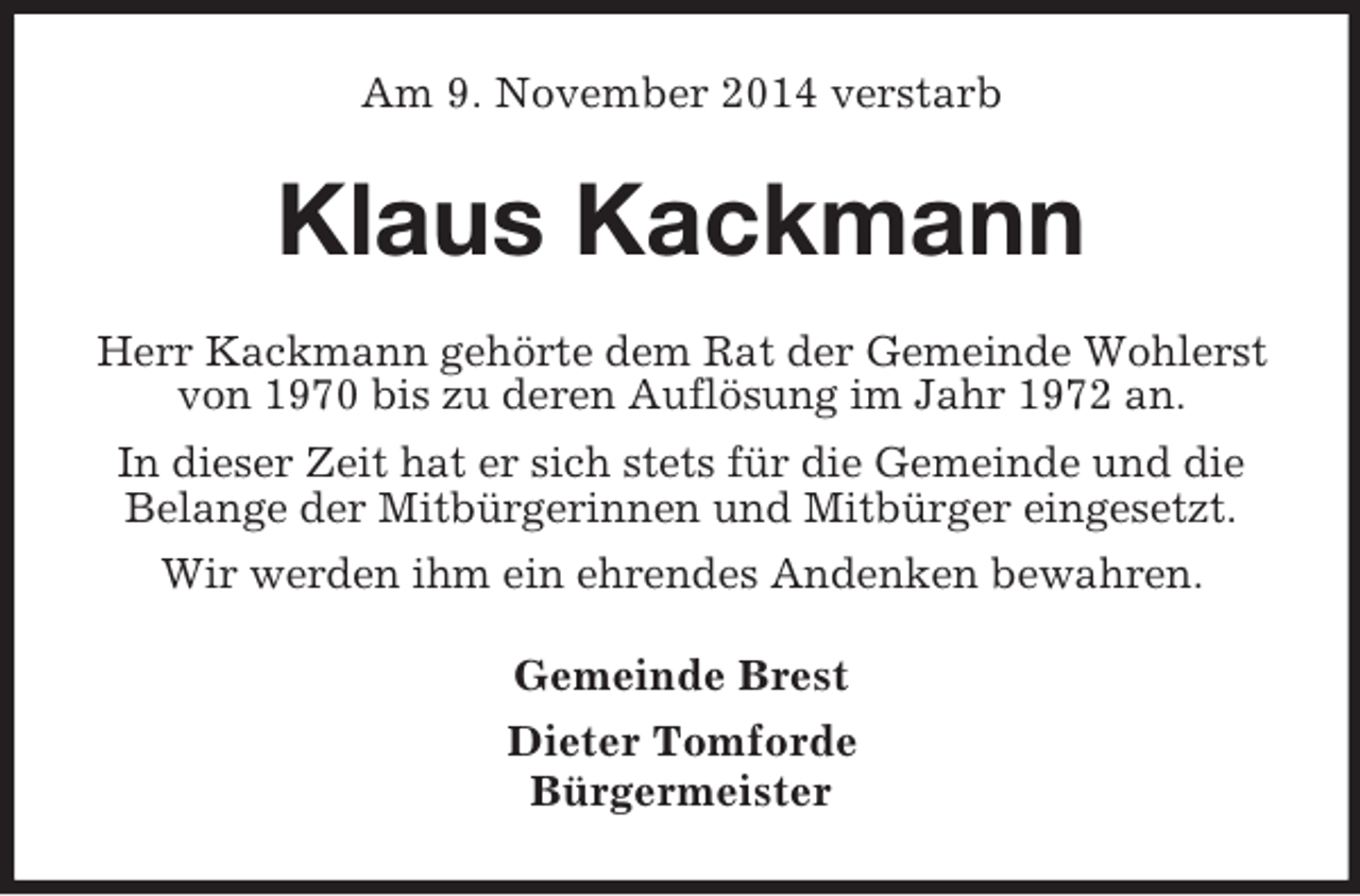 <p>Am 9. November 2014 verstarb<br />Klaus Kackmann<br />Herr Kackmann gehörte dem Rat der Gemeinde Wohlerst<br />von 1970 bis zu deren Auflösung im Jahr 1972 an.<br />In dieser Zeit hat er sich stets für die Gemeinde und die Belange der Mitbürgerinnen und Mitbürger eingesetzt.<br />Wir werden ihm ein ehrendes Andenken bewahren.<br />Gemeinde Brest<br />Dieter Tomforde<br />Bürgermeister</p>