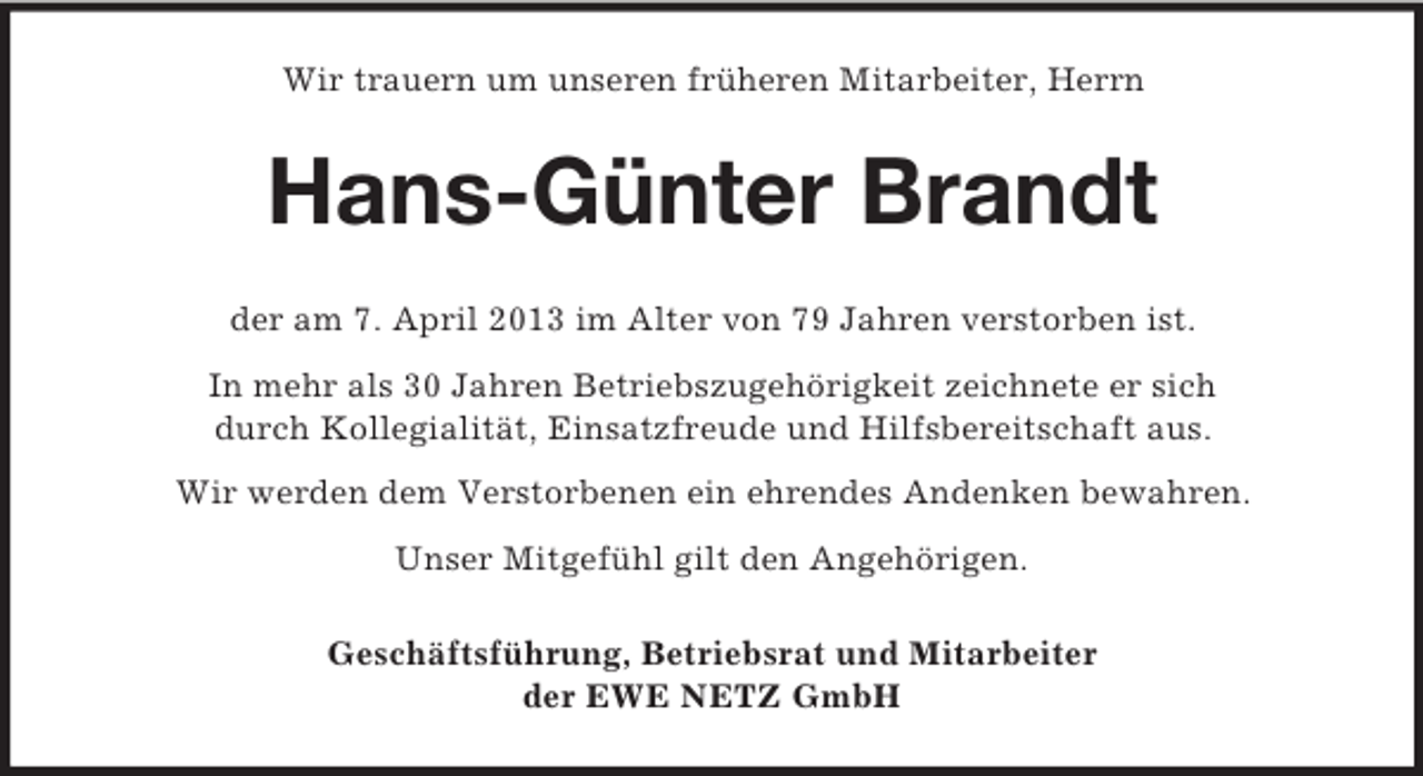 <p>Wir trauern um unseren früheren Mitarbeiter, Herrn</p><p>Hans-Günter Brandt<br />der am 7. April 2013 im Alter von 79 Jahren verstorben ist.<br />In mehr als 30 Jahren Betriebszugehörigkeit zeichnete er sich<br />durch Kollegialität, Einsatzfreude und Hilfsbereitschaft aus.<br />Wir werden dem Verstorbenen ein ehrendes Andenken bewahren.<br />Unser Mitgefühl gilt den Angehörigen.<br />Geschäftsführung, Betriebsrat und Mitarbeiter<br />der EWE NETZ GmbH</p>