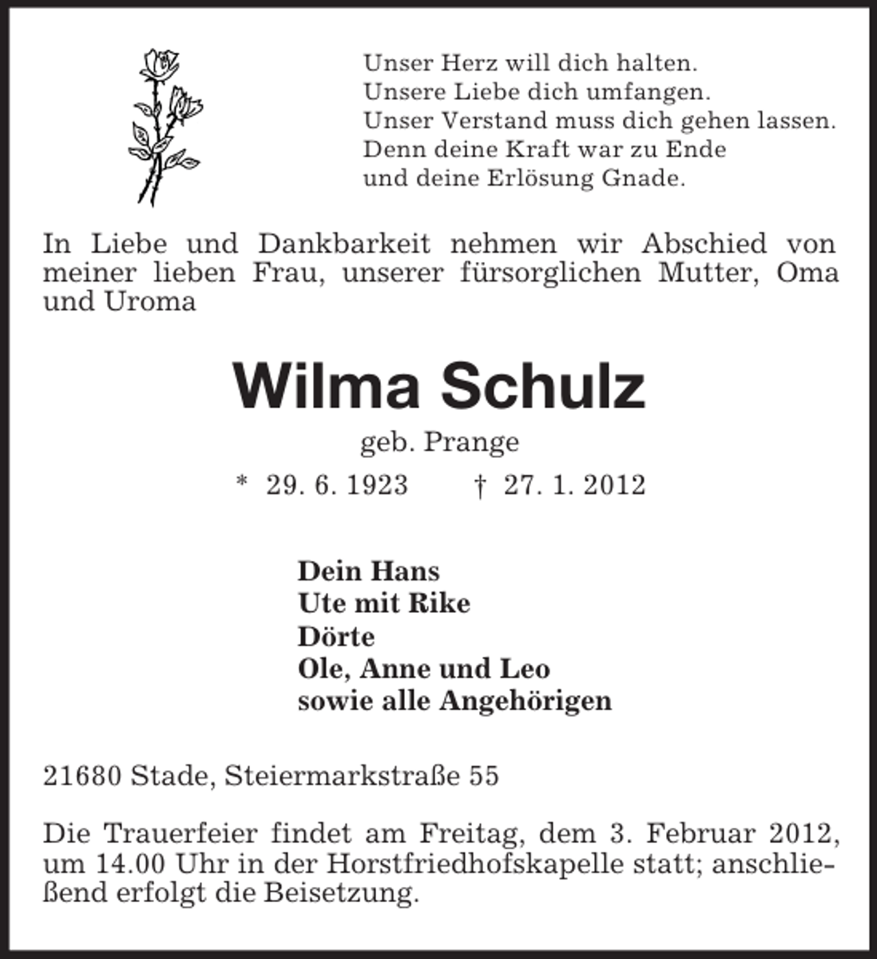 <p>Unser Herz will dich halten.<br />Unsere Liebe dich umfangen.<br />Unser Verstand muss dich gehen lassen.<br />Denn deine Kraft war zu Ende<br />und deine Erlösung Gnade.<br />In Liebe und Dankbarkeit nehmen wir Abschied von<br />meiner lieben Frau, unserer fürsorglichen Mutter, Oma und Uroma<br />Wilma Schulz<br />geb. Prange<br />* 29. 6. 1923 † 27. 1. 2012<br />Dein Hans<br />Ute mit Rike<br />Dörte<br />Ole, Anne und Leo<br />sowie alle Angehörigen<br />21680 Stade, Steiermarkstraße 55<br />Die Trauerfeier findet am Freitag, dem 3. Februar 2012, um 14.00 Uhr in der Horstfriedhofskapelle statt; anschließend erfolgt die Beisetzung.</p>