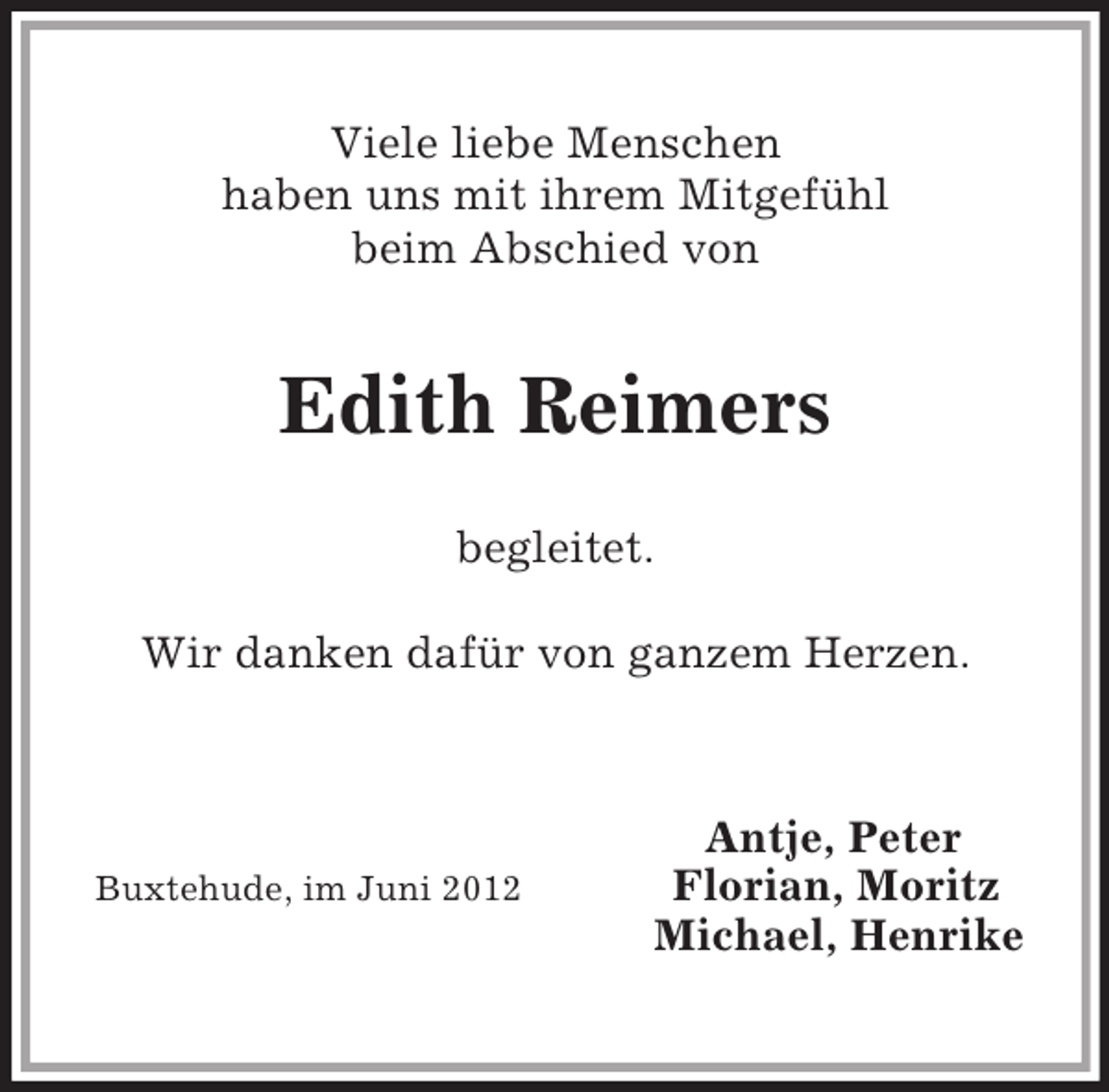 <p>Viele liebe Menschen<br />haben uns mit ihrem Mitgefühl<br />beim Abschied von<br />Edith Reimers<br />begleitet.<br />Wir danken dafür von ganzem Herzen.<br />Antje, Peter<br />Buxtehude, im Juni 2012 Florian, Moritz<br />Michael, Henrike</p>