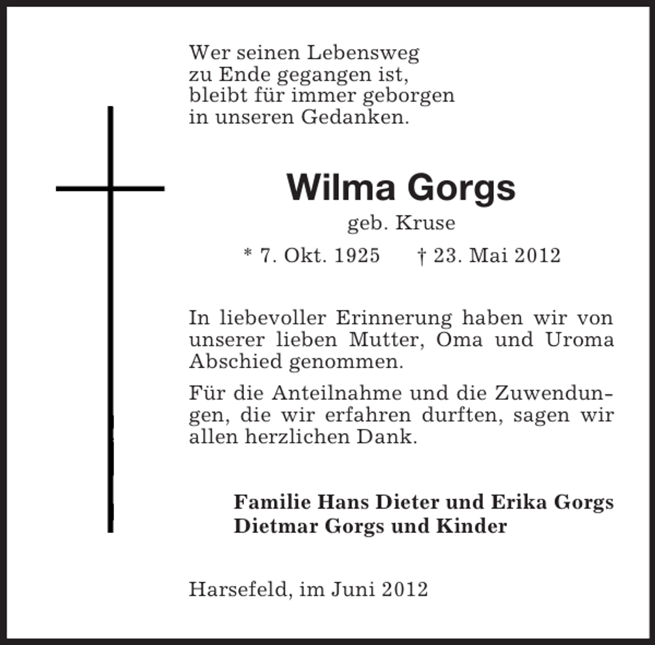 <p>Wer seinen Lebensweg<br />zu Ende gegangen ist,<br />bleibt für immer geborgen<br />in unseren Gedanken.</p><p>Wilma Gorgs<br />geb. Kruse<br />* 7. Okt. 1925</p><p>† 23. Mai 2012</p><p>In liebevoller Erinnerung haben wir von<br />unserer lieben Mutter, Oma und Uroma<br />Abschied genommen.<br />Für die Anteilnahme und die Zuwendungen, die wir erfahren durften, sagen wir<br />allen herzlichen Dank.<br />Familie Hans Dieter und Erika Gorgs<br />Dietmar Gorgs und Kinder<br />Harsefeld, im Juni 2012</p>