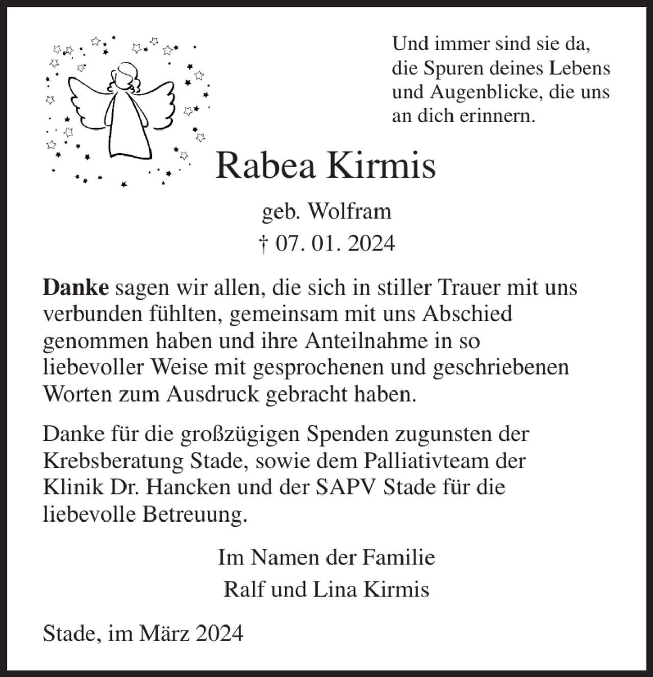 <p>Und immer sind sie da,<br />die Spuren deines Lebens<br />und Augenblicke, die uns<br />an dich erinnern.<br />Rabea Kirmis<br />geb. Wolfram<br />† 07. 01. 2024<br />Danke sagen wir allen, die sich in stiller Trauer mit uns<br />verbunden fühlten, gemeinsam mit uns Abschied<br />genommen haben und ihre Anteilnahme in so<br />liebevoller Weise mit gesprochenen und geschriebenen<br />Worten zum Ausdruck gebracht haben.<br />Danke für die großzügigen Spenden zugunsten der<br />Krebsberatung Stade, sowie dem Palliativteam der<br />Klinik Dr. Hancken und der SAPV Stade für die<br />liebevolle Betreuung.<br />Im Namen der Familie<br />Ralf und Lina Kirmis<br />Stade, im März 2024</p>
