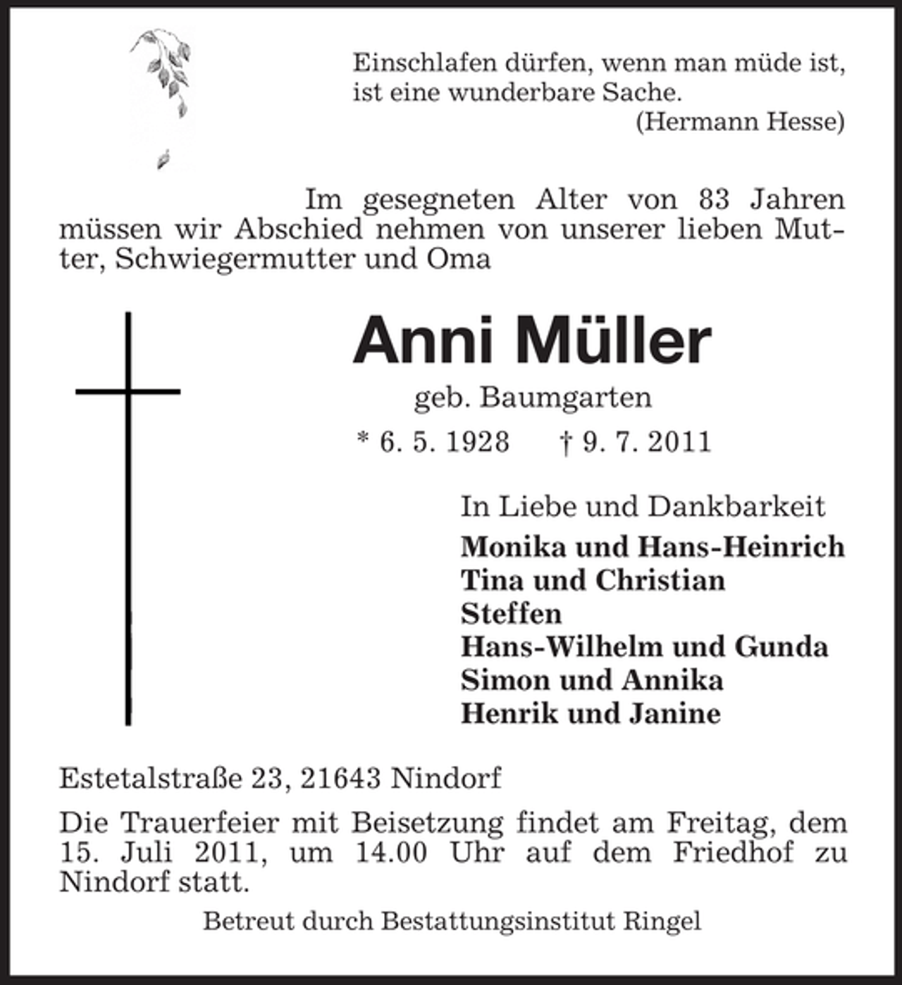 <p>Einschlafen dürfen, wenn man müde ist,<br />ist eine wunderbare Sache.<br />(Hermann Hesse)</p><p>Im gesegneten Alter von 83 Jahren<br />müssen wir Abschied nehmen von unserer lieben Mutter, Schwiegermutter und Oma</p><p>Anni Müller<br />geb. Baumgarten<br />* 6. 5. 1928<br />† 9. 7. 2011<br />In Liebe und Dankbarkeit<br />Monika und Hans-Heinrich<br />Tina und Christian<br />Steffen<br />Hans-Wilhelm und Gunda<br />Simon und Annika<br />Henrik und Janine<br />Estetalstraße 23, 21643 Nindorf<br />Die Trauerfeier mit Beisetzung findet am Freitag, dem<br />15. Juli 2011, um 14.00 Uhr auf dem Friedhof zu<br />Nindorf statt.<br />Betreut durch Bestattungsinstitut Ringel</p>