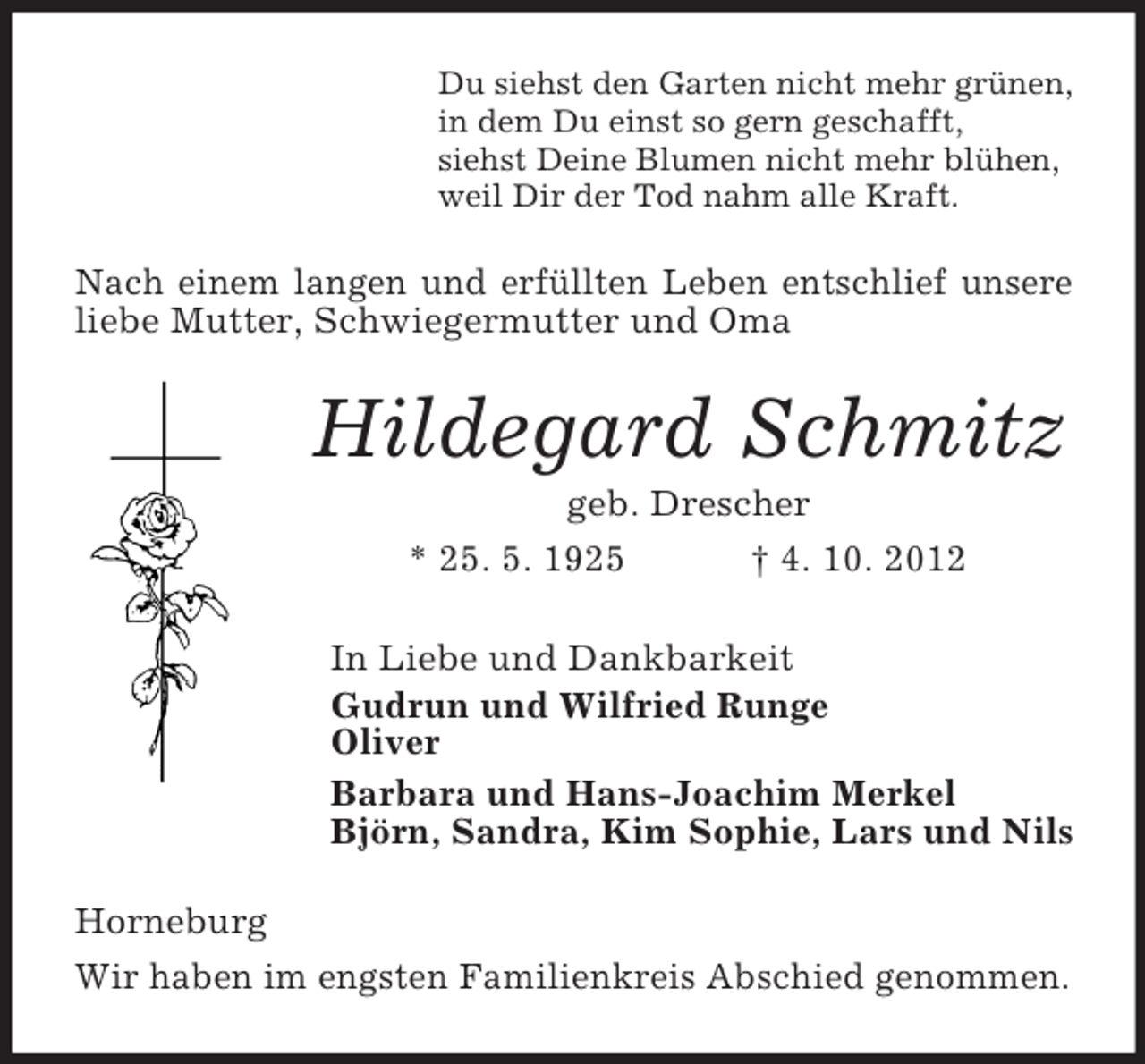 <p>Du siehst den Garten nicht mehr grünen,<br />in dem Du einst so gern geschafft,<br />siehst Deine Blumen nicht mehr blühen,<br />weil Dir der Tod nahm alle Kraft.</p><p>Nach einem langen und erfüllten Leben entschlief unsere<br />liebe Mutter, Schwiegermutter und Oma</p><p>Hildegard Schmitz<br />geb. Drescher<br />* 25. 5. 1925<br />† 4. 10. 2012<br />In Liebe und Dankbarkeit<br />Gudrun und Wilfried Runge<br />Oliver<br />Barbara und Hans-Joachim Merkel<br />Björn, Sandra, Kim Sophie, Lars und Nils<br />Horneburg<br />Wir haben im engsten Familienkreis Abschied genommen.</p>