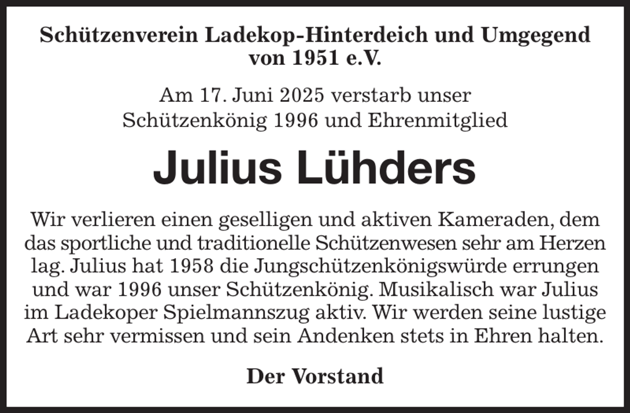<p>Schützenverein Ladekop-Hinterdeich und Umgegend von 1951 e.V.<br />Am 17. Juni 2025 verstarb unser<br />Schützenkönig 1996 und Ehrenmitglied<br />Julius Lühders<br />Wir verlieren einen geselligen und aktiven Kameraden, dem das sportliche und traditionelle Schützenwesen sehr am Herzen lag. Julius hat 1958 die Jungschützenkönigswürde errungen und war 1996 unser Schützenkönig. Musikalisch war Julius im Ladekoper Spielmannszug aktiv. Wir werden seine lustige Art sehr vermissen und sein Andenken stets in Ehren halten.<br />Der Vorstand</p>