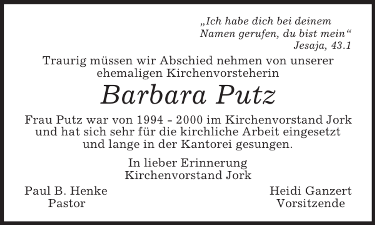 <p>„Ich habe dich bei deinem<br />Namen gerufen, du bist mein“<br />Jesaja, 43.1<br />Traurig müssen wir Abschied nehmen von unserer<br />ehemaligen Kirchenvorsteherin<br />Barbara Putz<br />Frau Putz war von 1994 - 2000 im Kirchenvorstand Jork und hat sich sehr für die kirchliche Arbeit eingesetzt und lange in der Kantorei gesungen.<br />In lieber Erinnerung<br />Kirchenvorstand Jork<br />Paul B. Henke Heidi Ganzert<br />Pastor Vorsitzende</p>