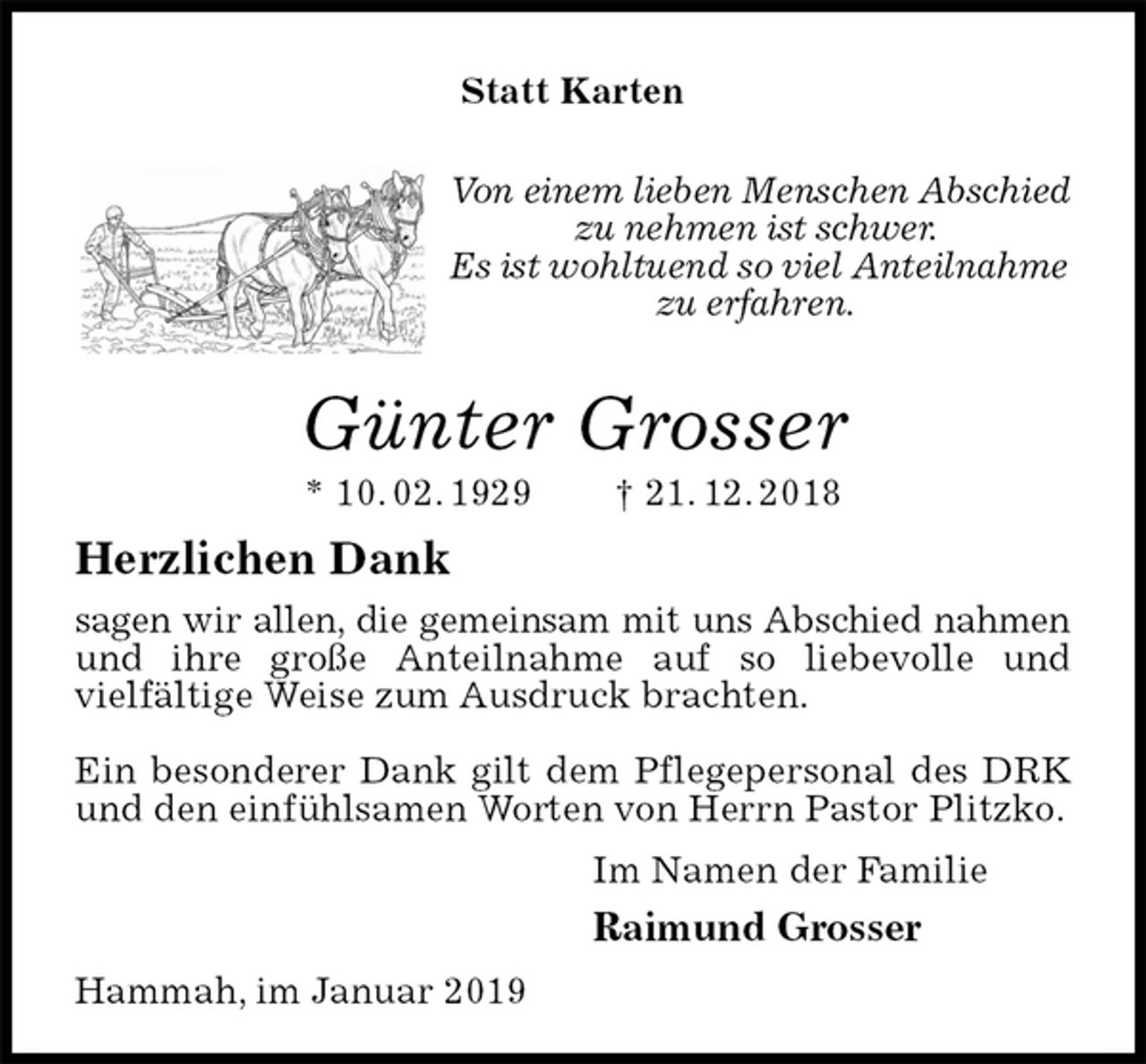 <p>Von einem lieben Menschen Abschied zu nehmen ist schwer.<br />Es ist wohltuend so viel Anteilnahme zu erfahren.<br />Günter Grosser<br />* 10. 02. 1929 † 21. 12. 2018<br />Herzlichen Dank<br />sagen wir allen, die gemeinsam mit uns Abschied nahmen<br />und ihre große Anteilnahme auf so liebevolle und<br />vielfältige Weise zum Ausdruck brachten.</p><p>Ein besonderer Dank gilt dem Pflegepersonal des DRK und den einfühlsamen Worten von Herrn Pastor Plitzko.<br />Im Namen der Familie<br />Raimund Grosser<br />Hammah, im Januar 2019</p><p>Statt Karten</p>