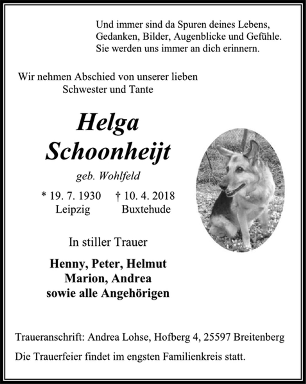 <p>Und immer sind da Spuren deines Lebens,<br />Gedanken, Bilder, Augenblicke und Gefühle.<br />Sie werden uns immer an dich erinnern.<br />Wir nehmen Abschied von unserer lieben<br />Schwester und Tante<br />Helga<br />Schoonheijt<br />geb. Wohlfeld<br />* 19. 7. 1930 † 10. 4. 2018<br />Leipzig Buxtehude<br />In stiller Trauer<br />Henny, Peter, Helmut<br />Marion, Andrea<br />sowie alle Angehörigen<br />Traueranschrift: Andrea Lohse, Hofberg 4, 25597 Breitenberg<br />Die Trauerfeier findet im engsten Familienkreis statt.</p>