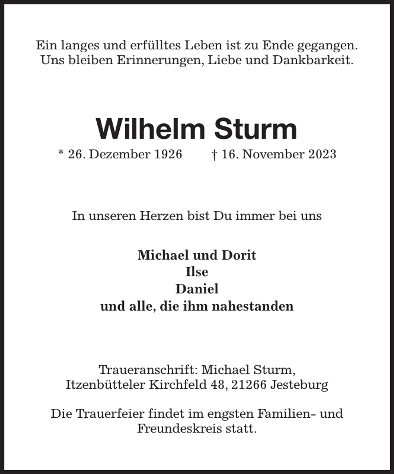 <p>Ein langes und erfülltes Leben ist zu Ende gegangen.<br />Uns bleiben Erinnerungen, Liebe und Dankbarkeit.<br />Wilhelm Sturm<br />* 26. Dezember 1926 † 16. November 2023<br />In unseren Herzen bist Du immer bei uns</p><p>Michael und Dorit<br />Ilse<br />Daniel<br />und alle, die ihm nahestanden<br />Traueranschrift: Michael Sturm,<br />Itzenbütteler Kirchfeld 48, 21266 Jesteburg</p><p>Die Trauerfeier findet im engsten Familien- und<br />Freundeskreis statt.</p>