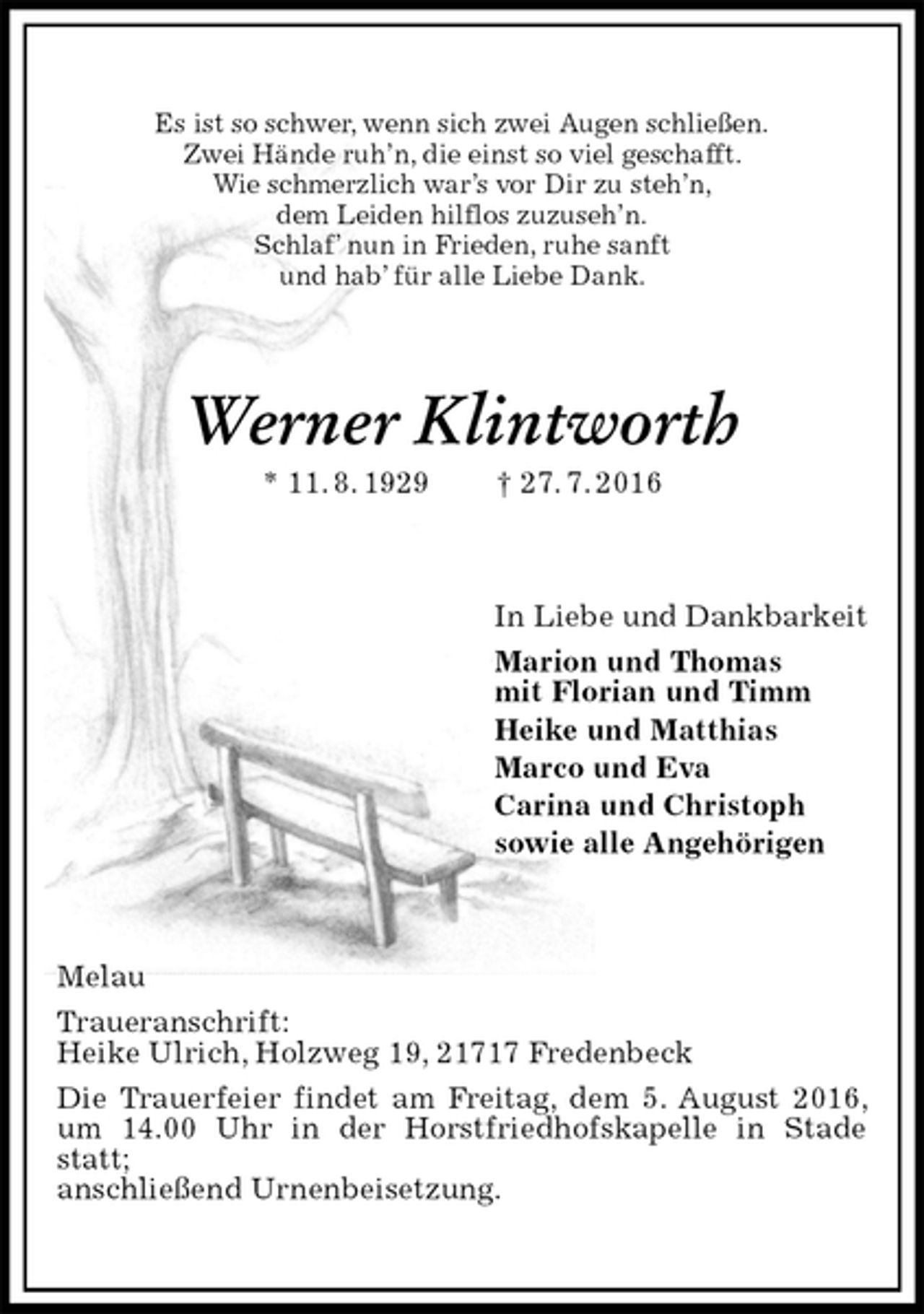 <p>Es ist so schwer, wenn sich zwei Augen schließen.<br />Zwei Hände ruh’n, die einst so viel geschafft.<br />Wie schmerzlich war’s vor Dir zu steh’n,<br />dem Leiden hilflos zuzuseh’n.<br />Schlaf’ nun in Frieden, ruhe sanft<br />und hab’ für alle Liebe Dank.<br />Werner Klintworth<br />* 11. 8. 1929 † 27. 7. 2016<br />In Liebe und Dankbarkeit<br />Marion und Thomas<br />mit Florian und Timm<br />Heike und Matthias<br />Marco und Eva<br />Carina und Christoph<br />sowie alle Angehörigen<br />Melau<br />Traueranschrift:<br />Heike Ulrich, Holzweg 19, 21717 Fredenbeck<br />Die Trauerfeier findet am Freitag, dem 5. August 2016, um 14.00 Uhr in der Horstfriedhofskapelle in Stade statt;<br />anschließend Urnenbeisetzung.</p>