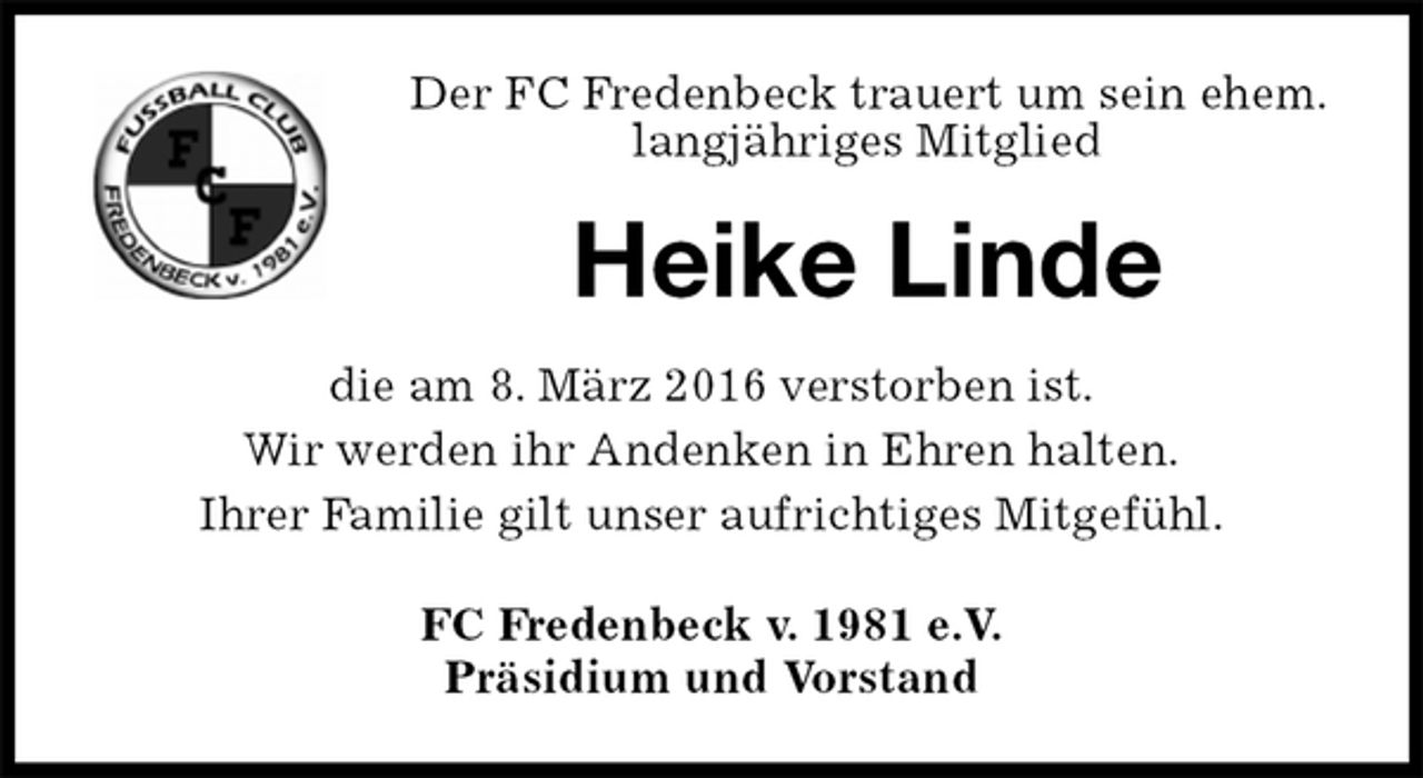 <p>Der FC Fredenbeck trauert um sein ehem. langjähriges Mitglied<br />Heike Linde<br />FC Fredenbeck v. 1981 e.V.<br />Präsidium und Vorstand<br />die am 8. März 2016 verstorben ist.<br />Wir werden ihr Andenken in Ehren halten.<br />Ihrer Familie gilt unser aufrichtiges Mitgefühl.</p>