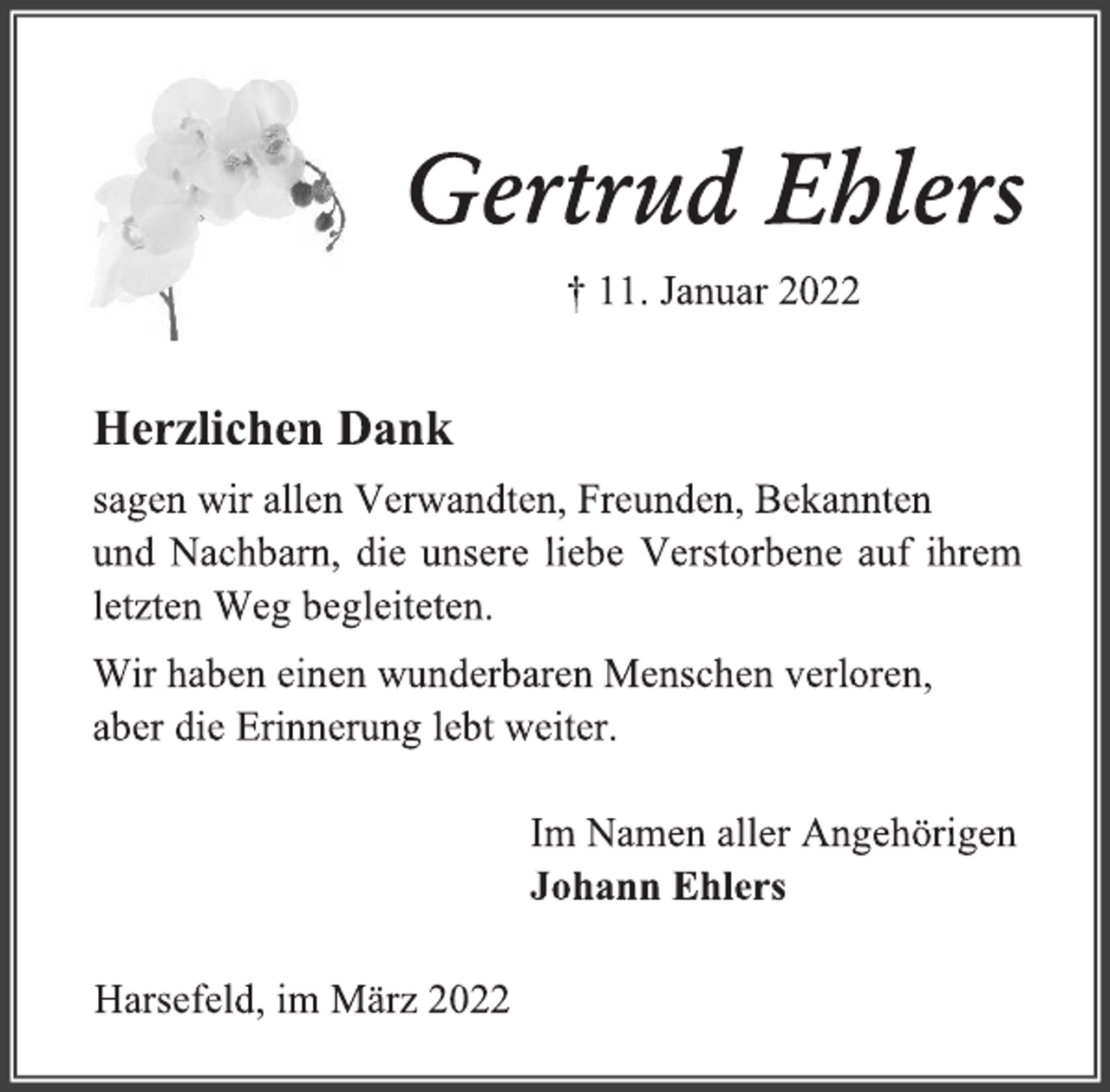 <p>Gertrud Ehlers<br />† 11. Januar 2022<br />Herzlichen Dank<br />sagen wir allen Verwandten, Freunden, Bekannten<br />und Nachbarn, die unsere liebe Verstorbene auf ihrem letzten Weg begleiteten.<br />Wir haben einen wunderbaren Menschen verloren,<br />aber die Erinnerung lebt weiter.<br />Im Namen aller Angehörigen<br />Johann Ehlers<br />Harsefeld, im März 2022</p>