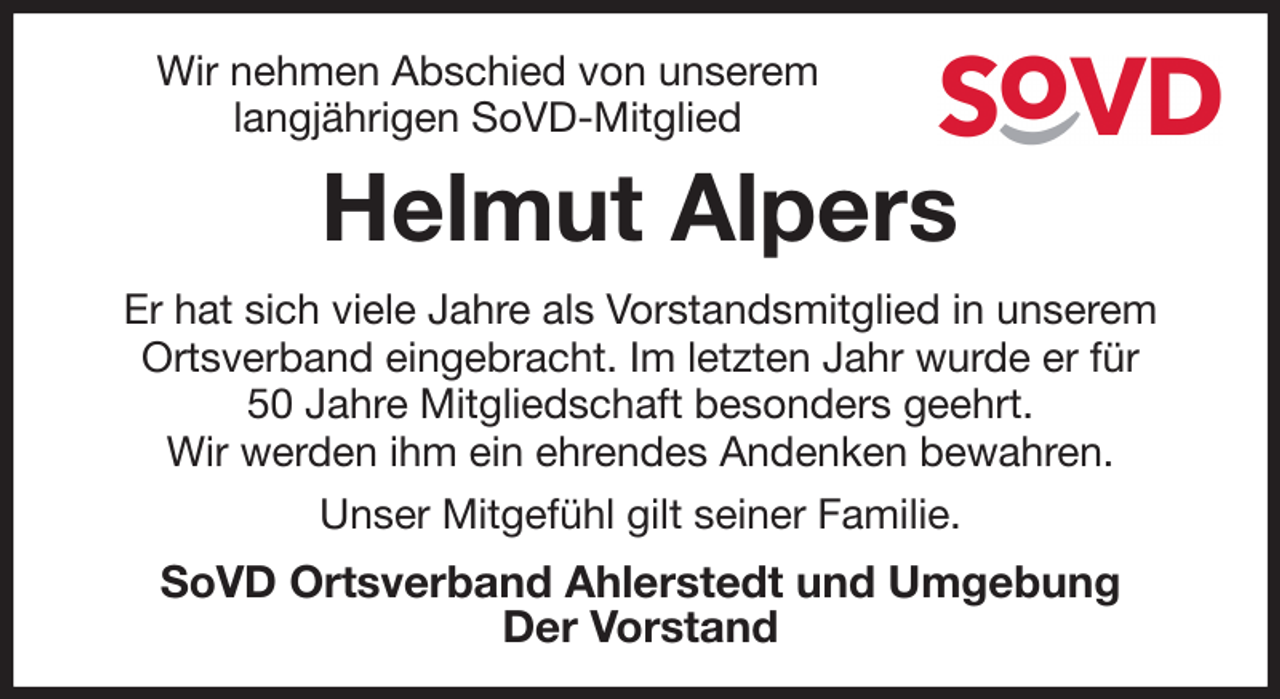 <p>Wir nehmen Abschied von unserem<br />langjährigen SoVD-Mitglied<br />Helmut Alpers<br />Er hat sich viele Jahre als Vorstandsmitglied in unserem<br />Ortsverband eingebracht. Im letzten Jahr wurde er für<br />50 Jahre Mitgliedschaft besonders geehrt.<br />Wir werden ihm ein ehrendes Andenken bewahren.<br />Unser Mitgefühl gilt seiner Familie.<br />SoVD Ortsverband Ahlerstedt und Umgebung<br />Der Vorstand</p>