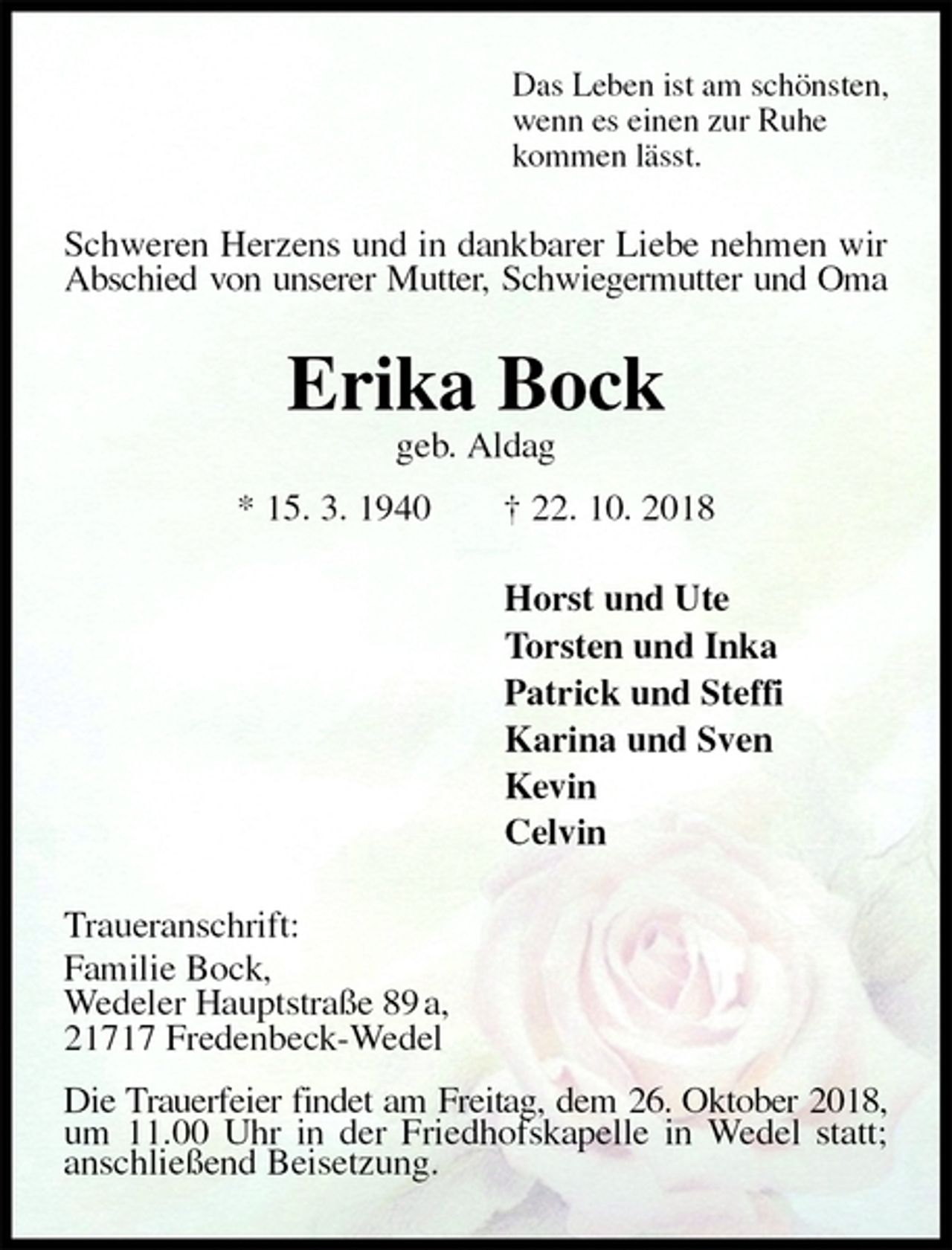<p>Das Leben ist am schönsten,<br />wenn es einen zur Ruhe<br />kommen lässt.<br />Schweren Herzens und in dankbarer Liebe nehmen wir Abschied von unserer Mutter, Schwiegermutter und Oma<br />Erika Bock<br />geb. Aldag<br />* 15. 3. 1940 † 22. 10. 2018<br />Horst und Ute<br />Torsten und Inka<br />Patrick und Steffi<br />Karina und Sven<br />Kevin<br />Celvin<br />Traueranschrift:<br />Familie Bock,<br />Wedeler Hauptstraße 89 a,<br />21717 Fredenbeck-Wedel</p><p>Die Trauerfeier findet am Freitag, dem 26. Oktober 2018, um 11.00 Uhr in der Friedhofskapelle in Wedel statt; anschließend Beisetzung.</p>