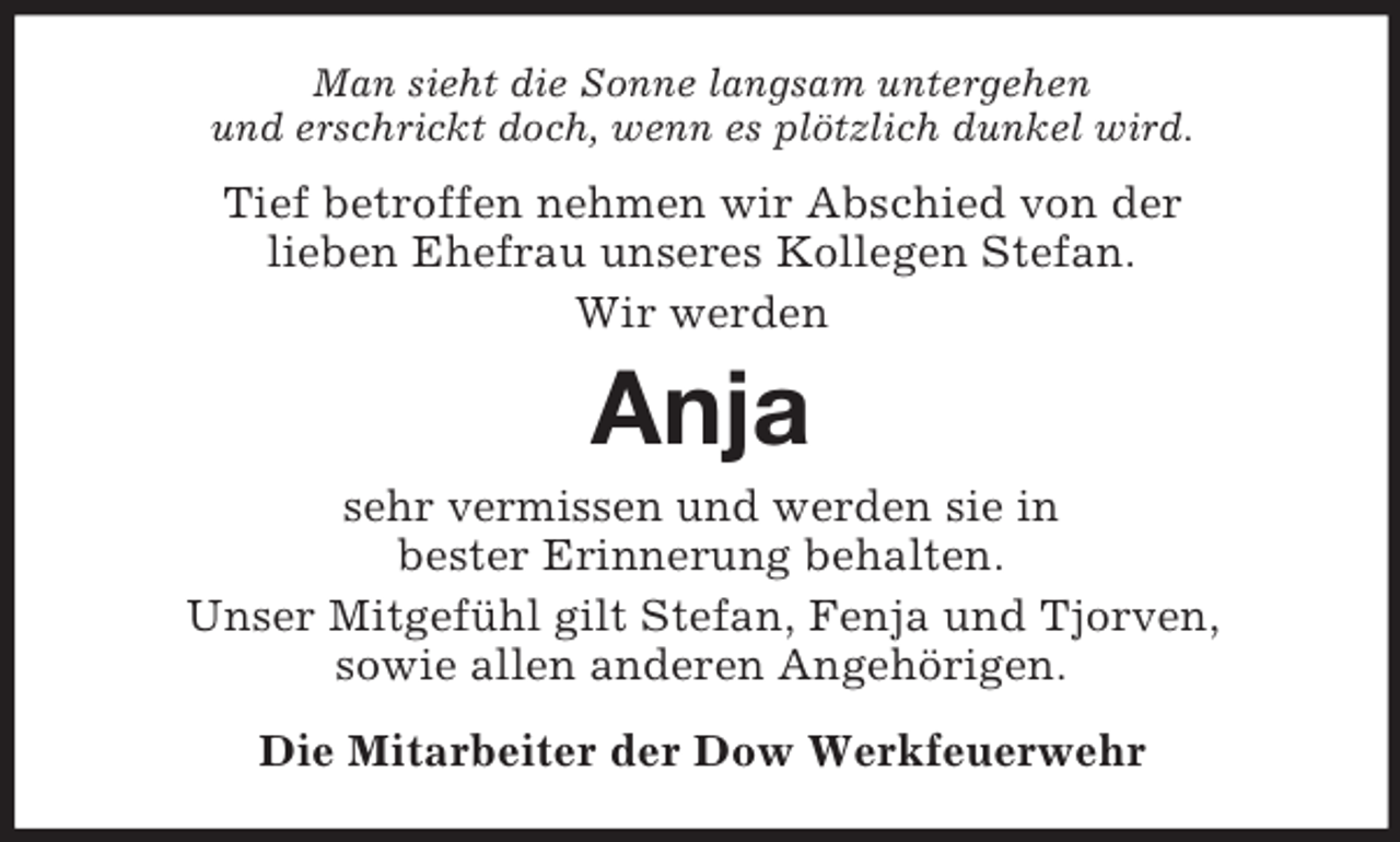 <p>Man sieht die Sonne langsam untergehen<br />und erschrickt doch, wenn es plötzlich dunkel wird.<br />Tief betroffen nehmen wir Abschied von der<br />lieben Ehefrau unseres Kollegen Stefan.<br />Wir werden<br />Anja<br />sehr vermissen und werden sie in<br />bester Erinnerung behalten.<br />Unser Mitgefühl gilt Stefan, Fenja und Tjorven,<br />sowie allen anderen Angehörigen.<br />Die Mitarbeiter der Dow Werkfeuerwehr</p>