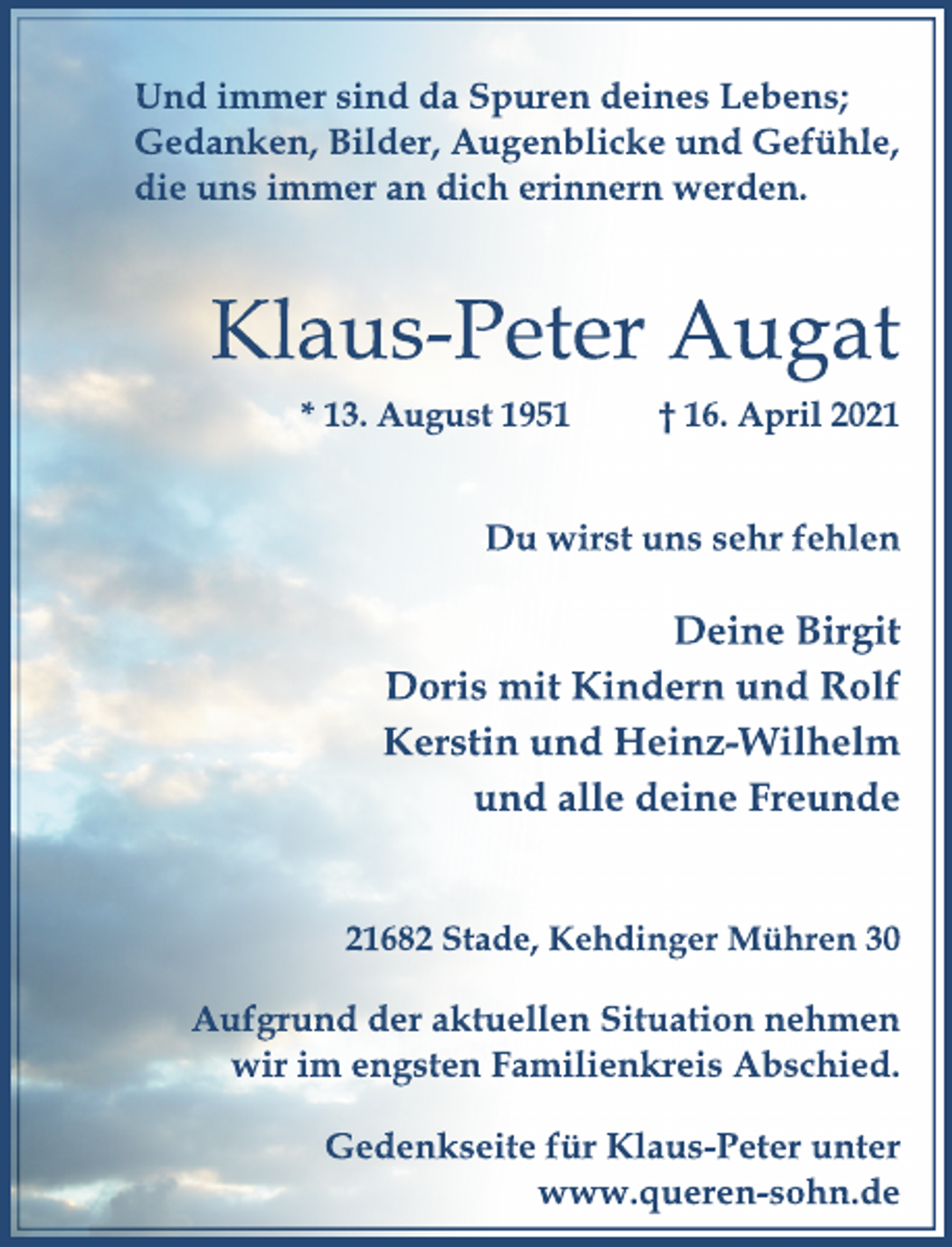 <p>Und immer sind da Spuren deines Lebens;<br />Gedanken, Bilder, Augenblicke und Gefühle,<br />die uns immer an dich erinnern werden.<br />Du wirst uns sehr fehlen<br />Klaus-Peter Augat<br />* 13. August 1951 † 16. April 2021<br />Deine Birgit<br />Doris mit Kindern und Rolf<br />Kerstin und Heinz-Wilhelm<br />und alle deine Freunde<br />21682 Stade, Kehdinger Mühren 30<br />Aufgrund der aktuellen Situation nehmen<br />wir im engsten Familienkreis Abschied.<br />Gedenkseite für Klaus-Peter unter<br />www.queren-sohn.de</p>