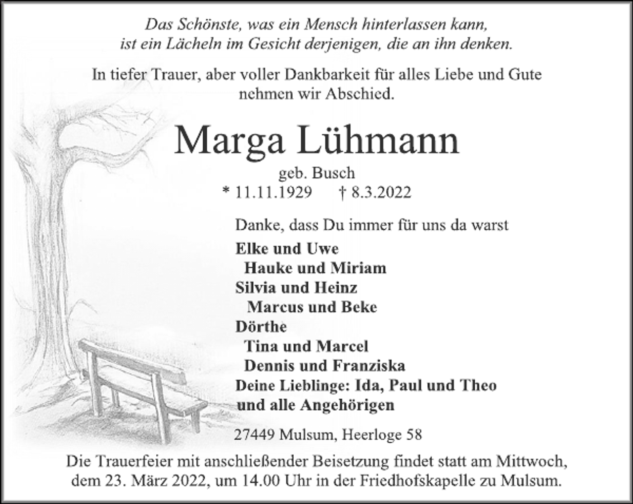 <p>Das Schönste, was ein Mensch hinterlassen kann,<br />ist ein Lächeln im Gesicht derjenigen, die an ihn denken.<br />In tiefer Trauer, aber voller Dankbarkeit für alles Liebe und Gute<br />nehmen wir Abschied.<br />Marga Lühmann<br />geb. Busch<br />* 11.11.1929 † 8.3.2022<br />Danke, dass Du immer für uns da warst<br />Elke und Uwe<br />Hauke und Miriam<br />Silvia und Heinz<br />Marcus und Beke<br />Dörthe<br />Tina und Marcel<br />Dennis und Franziska<br />Deine Lieblinge: Ida, Paul und Theo<br />und alle Angehörigen<br />27449 Mulsum, Heerloge 58<br />Die Trauerfeier mit anschließender Beisetzung findet statt am Mittwoch, dem 23. März 2022, um 14.00 Uhr in der Friedhofskapelle zu Mulsum.</p>