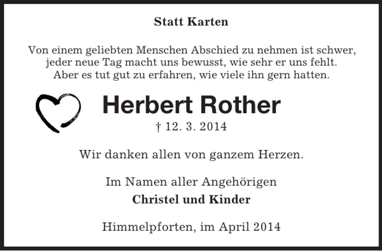 <p>Statt Karten<br />Von einem geliebten Menschen Abschied zu nehmen ist schwer,<br />jeder neue Tag macht uns bewusst, wie sehr er uns fehlt.<br />Aber es tut gut zu erfahren, wie viele ihn gern hatten.<br />Herbert Rother<br />† 12. 3. 2014<br />Wir danken allen von ganzem Herzen.<br />Im Namen aller Angehörigen<br />Christel und Kinder<br />Himmelpforten, im April 2014</p>
