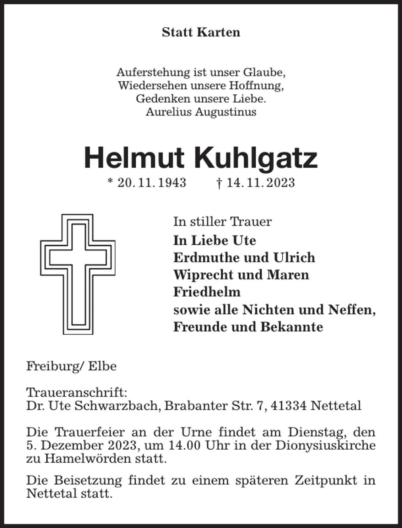 <p>Statt Karten<br />Auferstehung ist unser Glaube,<br />Wiedersehen unsere Hoffnung,<br />Gedenken unsere Liebe.<br />Aurelius Augustinus<br />Helmut Kuhlgatz<br />* 20. 11. 1943 † 14. 11. 2023<br />In stiller Trauer<br />In Liebe Ute<br />Erdmuthe und Ulrich<br />Wiprecht und Maren<br />Friedhelm<br />sowie alle Nichten und Neffen,<br />Freunde und Bekannte<br />Freiburg/ Elbe</p><p>Traueranschrift:<br />Dr. Ute Schwarzbach, Brabanter Str. 7, 41334 Nettetal</p><p>Die Trauerfeier an der Urne findet am Dienstag, den<br />5. Dezember 2023, um 14.00 Uhr in der Dionysiuskirche zu Hamelwörden statt.<br />Die Beisetzung findet zu einem späteren Zeitpunkt in Nettetal statt.</p>