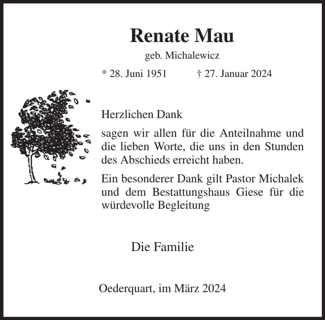 <p>Renate Mau<br />geb. Michalewicz<br />* 28. Juni 1951 † 27. Januar 2024<br />Herzlichen Dank<br />sagen wir allen für die Anteilnahme und die lieben Worte, die uns in den Stunden des Abschieds erreicht haben.<br />Ein besonderer Dank gilt Pastor Michalek und dem Bestattungshaus Giese für die würdevolle Begleitung<br />Die Familie<br />Oederquart, im März 2024</p>