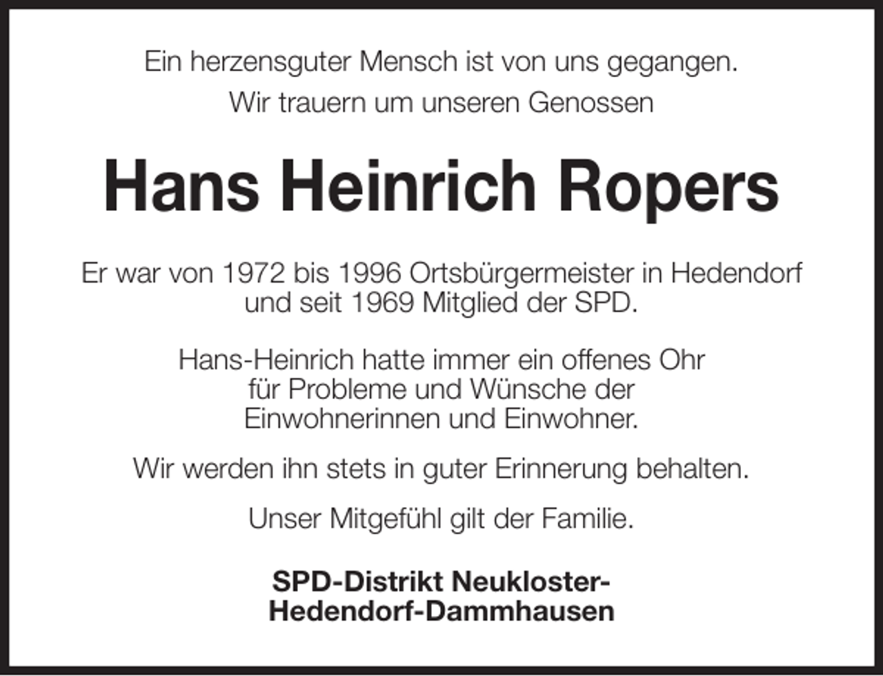 <p>Ein herzensguter Mensch ist von uns gegangen.<br />Wir trauern um unseren Genossen<br />Hans Heinrich Ropers<br />Er war von 1972 bis 1996 Ortsbürgermeister in Hedendorf und seit 1969 Mitglied der SPD.</p><p>Hans-Heinrich hatte immer ein offenes Ohr<br />für Probleme und Wünsche der<br />Einwohnerinnen und Einwohner.<br />Wir werden ihn stets in guter Erinnerung behalten.<br />Unser Mitgefühl gilt der Familie.<br />SPD-Distrikt Neukloster-<br />Hedendorf-Dammhausen</p>