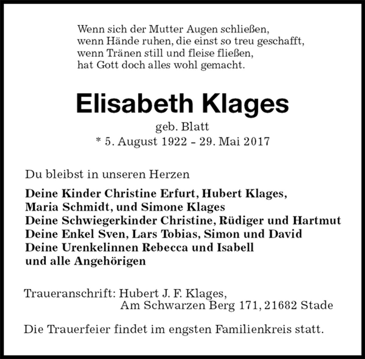 <p>Wenn sich der Mutter Augen schließen,<br />wenn Hände ruhen, die einst so treu geschafft,<br />wenn Tränen still und fleise fließen,<br />hat Gott doch alles wohl gemacht.<br />Elisabeth Klages<br />geb. Blatt<br />* 5. August 1922 - 29. Mai 2017<br />Du bleibst in unseren Herzen<br />Deine Kinder Christine Erfurt, Hubert Klages,<br />Maria Schmidt, und Simone Klages<br />Deine Schwiegerkinder Christine, Rüdiger und Hartmut<br />Deine Enkel Sven, Lars Tobias, Simon und David<br />Deine Urenkelinnen Rebecca und Isabell<br />und alle Angehörigen<br />Traueranschrift: Hubert J. F. Klages,<br />Am Schwarzen Berg 171, 21682 Stade</p>
<p>Die Trauerfeier findet im engsten Familienkreis statt.</p>