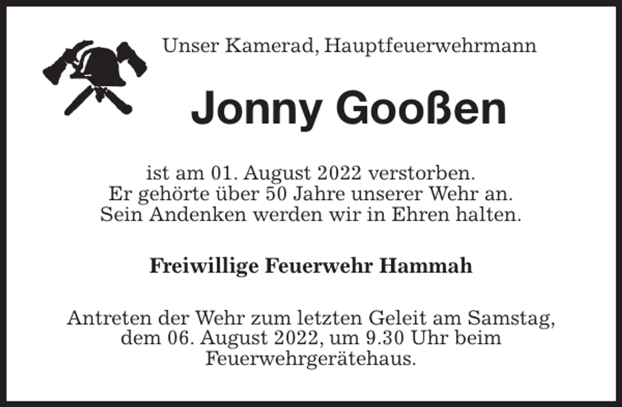 <p>Unser Kamerad, Hauptfeuerwehrmann<br />Jonny Gooßen<br />ist am 01. August 2022 verstorben.<br />Er gehörte über 50 Jahre unserer Wehr an.<br />Sein Andenken werden wir in Ehren halten.<br />Freiwillige Feuerwehr Hammah<br />Antreten der Wehr zum letzten Geleit am Samstag,<br />dem 06. August 2022, um 9.30 Uhr beim<br />Feuerwehrgerätehaus.</p>