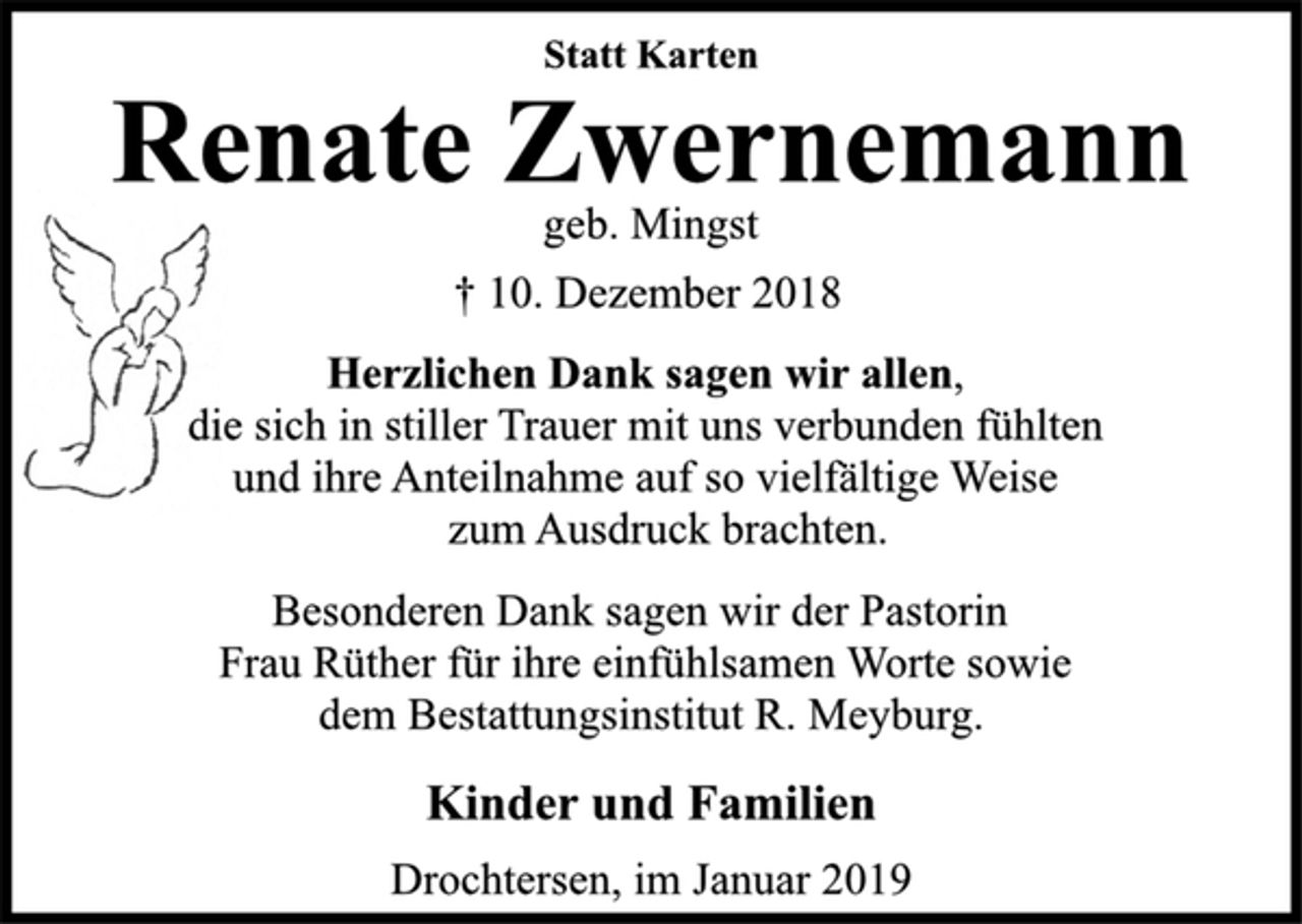 <p>Statt Karten<br />Renate Zwernemann<br />geb. Mingst<br />† 10. Dezember 2018<br />Herzlichen Dank sagen wir allen,<br />die sich in stiller Trauer mit uns verbunden fühlten<br />und ihre Anteilnahme auf so vielfältige Weise<br />zum Ausdruck brachten.<br />Besonderen Dank sagen wir der Pastorin<br />Frau Rüther für ihre einfühlsamen Worte sowie<br />dem Bestattungsinstitut R. Meyburg.<br />Kinder und Familien<br />Drochtersen, im Januar 2019</p>