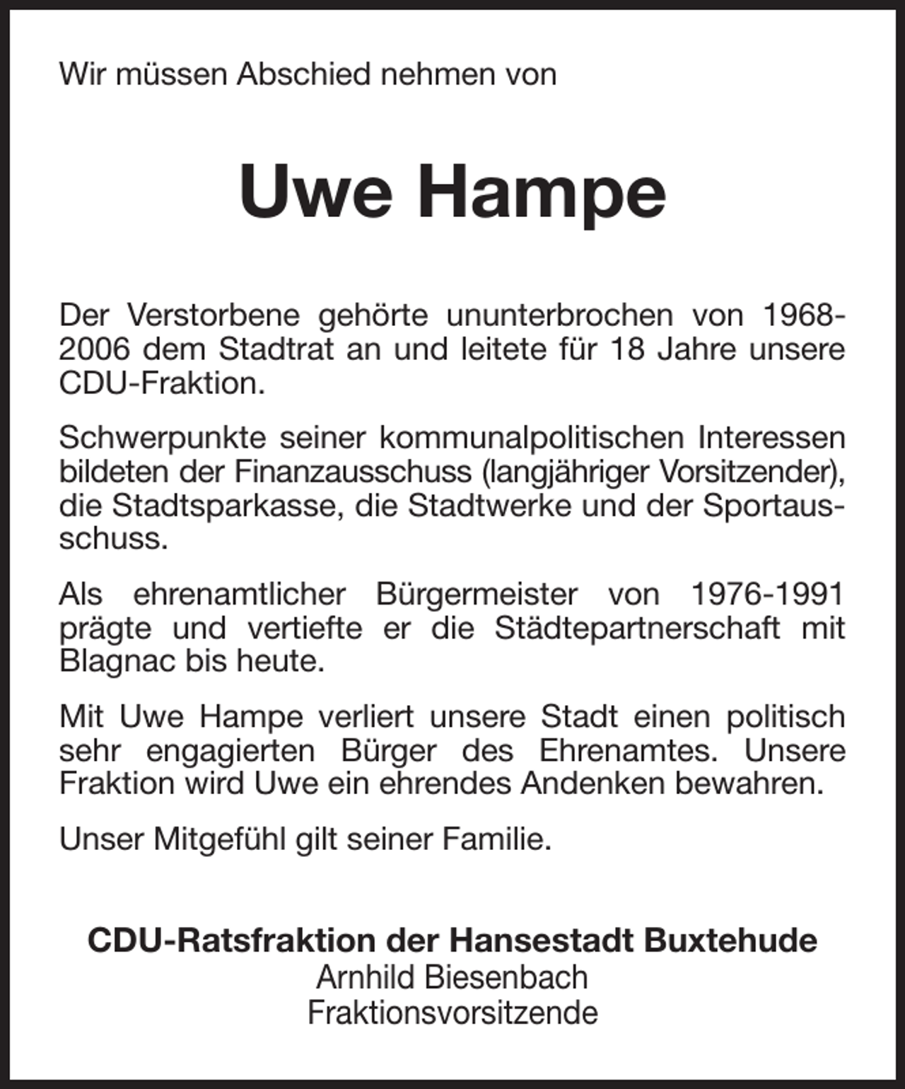 <p>Wir müssen Abschied nehmen von<br />Uwe Hampe<br />Der Verstorbene gehörte ununterbrochen von 1968-2006 dem Stadtrat an und leitete für 18 Jahre unsere CDU-Fraktion.<br />Schwerpunkte seiner kommunalpolitischen Interessen bildeten der Finanzausschuss (langjähriger Vorsitzender),<br />die Stadtsparkasse, die Stadtwerke und der Sportausschuss.<br />Als ehrenamtlicher Bürgermeister von 1976-1991 prägte und vertiefte er die Städtepartnerschaft mit Blagnac bis heute.<br />Mit Uwe Hampe verliert unsere Stadt einen politisch sehr engagierten Bürger des Ehrenamtes. Unsere Fraktion wird Uwe ein ehrendes Andenken bewahren.<br />Unser Mitgefühl gilt seiner Familie.<br />CDU-Ratsfraktion der Hansestadt Buxtehude<br />Arnhild Biesenbach<br />Fraktionsvorsitzende</p>