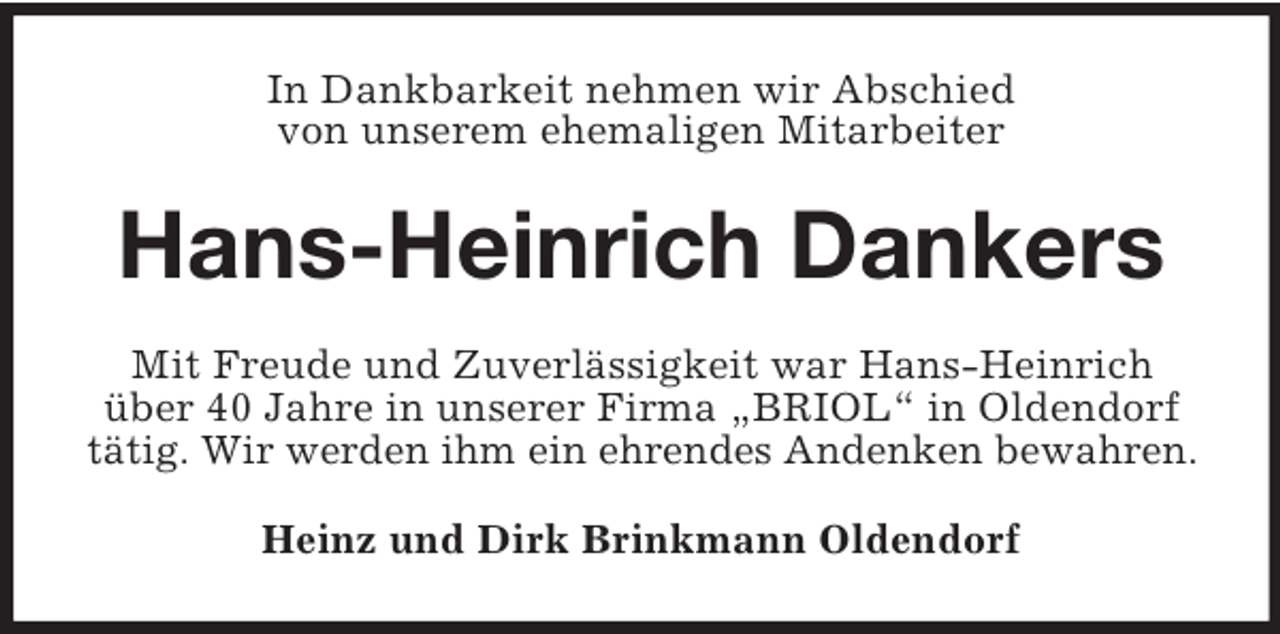 <p>In Dankbarkeit nehmen wir Abschied<br />von unserem ehemaligen Mitarbeiter</p><p>Hans-Heinrich Dankers<br />Mit Freude und Zuverlässigkeit war Hans-Heinrich<br />über 40 Jahre in unserer Firma „BRIOL“ in Oldendorf<br />tätig. Wir werden ihm ein ehrendes Andenken bewahren.<br />Heinz und Dirk Brinkmann Oldendorf</p>