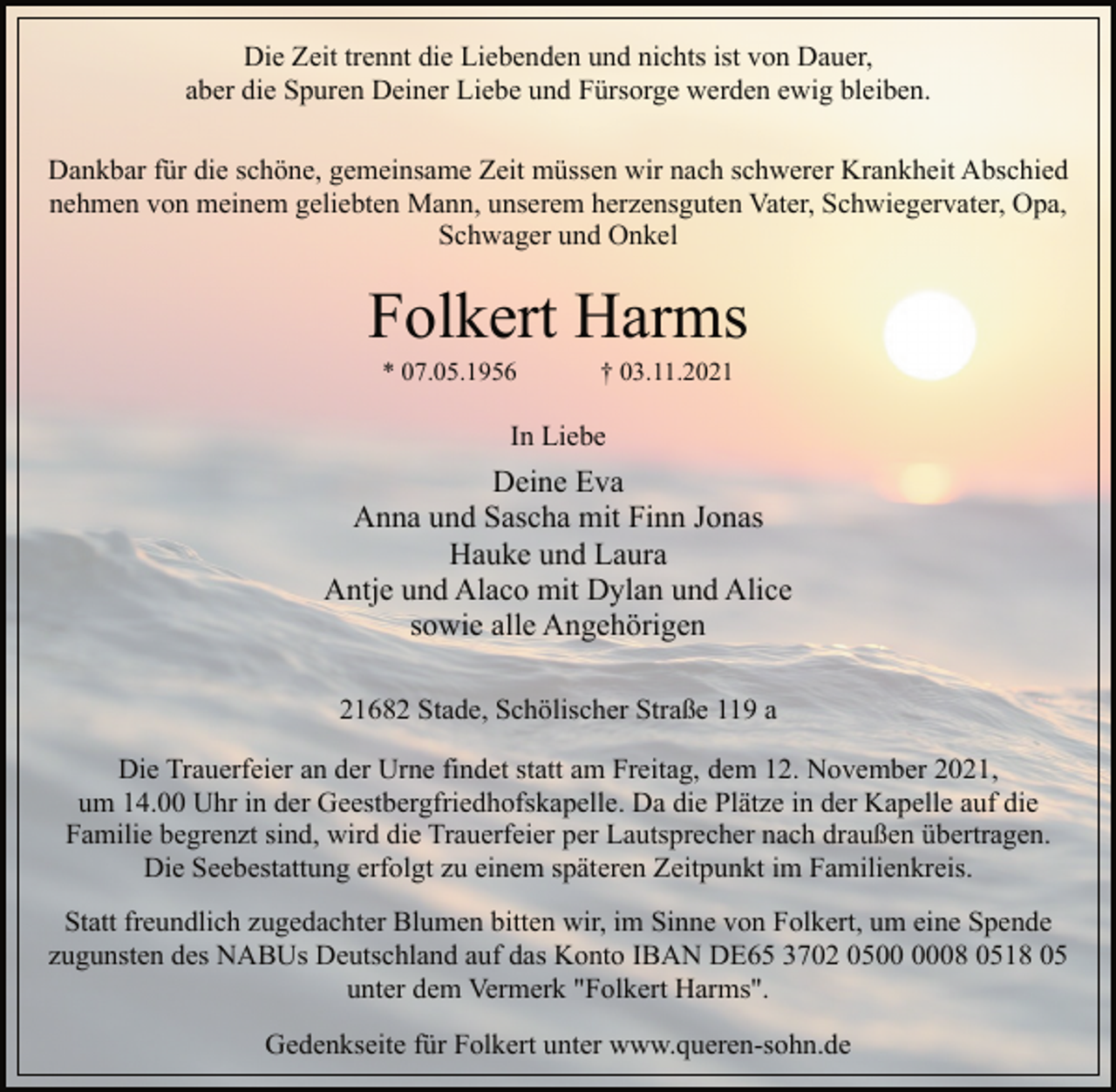 <p>Die Zeit trennt die Liebenden und nichts ist von Dauer,<br />aber die Spuren Deiner Liebe und Fürsorge werden ewig bleiben.<br />Dankbar für die schöne, gemeinsame Zeit müssen wir nach schwerer Krankheit Abschied<br />nehmen von meinem geliebten Mann, unserem herzensguten Vater, Schwiegervater, Opa,<br />Schwager und Onkel<br />Folkert Harms<br />* 07.05.1956 † 03.11.2021<br />In Liebe<br />Deine Eva<br />Anna und Sascha mit Finn Jonas<br />Hauke und Laura<br />Antje und Alaco mit Dylan und Alice<br />sowie alle Angehörigen</p>
<p>Die Trauerfeier an der Urne findet statt am Freitag, dem 12. November 2021, um 14.00 Uhr in der Geestbergfriedhofskapelle. Da die Plätze in der Kapelle auf die Familie begrenzt sind, wird die Trauerfeier per Lautsprecher nach draußen übertragen.<br />Die Seebestattung erfolgt zu einem späteren Zeitpunkt im Familienkreis.<br />Statt freundlich zugedachter Blumen bitten wir, im Sinne von Folkert, um eine Spende zugunsten des NABUs Deutschland auf das Konto IBAN DE65 3702 0500 0008 0518 05 unter dem Vermerk "Folkert Harms".<br />Gedenkseite für Folkert unter www.queren-sohn.de</p>